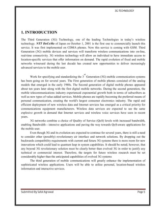 3G TECHNOLOGY
Submitted By Safal Agrawal Page 5
1. INTRODUCTION
The Third Generation (3G) Technology, one of the leading Technologies in today’s wireless
technology. NTT DoCoMo of Japan on October 1, 2001 is the first one to commercially launch this
service. It was first implemented on CDMA phones. Now this service is coming with GSM. Third
Generation (3G) mobile devices and services will transform wireless communications into on-line,
real-time connectivity. 3G wireless technology will allow an individual to have immediate access to
location-specific services that offer information on demand. The rapid evolution of fixed and mobile
networks witnessed during the last decade has created new opportunities to deliver increasingly
advanced services to the mobile user.
Work for specifying and standardizing the 3
rd
Generation (3G) mobile communication systems
has been going on for several years. The First generation of mobile phones consisted of the analog
models that emerged in the early 1980s. The Second generation of digital mobile phones appeared
about ten years later along with the first digital mobile networks. During the second generation, the
mobile telecommunications industry experienced exponential growth both in terms of subscribers as
well as new types of value-added services. Mobile phones are rapidly becoming the preferred means of
personal communication, creating the world's largest consumer electronics industry. The rapid and
efficient deployment of new wireless data and Internet services has emerged as a critical priority for
communications equipment manufacturers. Wireless data services are expected to see the same
explosive growth in demand that Internet services and wireless voice services have seen in recent
years.
3G networks combine a choice of Quality of Service (QoS) levels with increased bandwidth,
enabling Bandwidth - intensive applications and paving the way towards QoS-aware applications for
the mobile user.
Even though 3G and its evolution are expected to continue for several years, there is still a need
to consider other (possibly) revolutionary air interface and network solutions. By dropping out the
backwards compatibility requirements with current and future 3G systems there is more room for new
innovations which could lead to quantum leap in system capabilities. It should be noted, however, that
any beyond 3G revolutionary solution must be clearly better than evolved 3G in order to justify any
technical or commercial interest. Therefore, the targets for future wireless research must be set
considerably higher than the anticipated capabilities of evolved 3G systems
The third generation of mobile communications will greatly enhance the implementation of
sophisticated wireless applications. Users will be able to utilize personal, location-based wireless
information and interactive services.
 