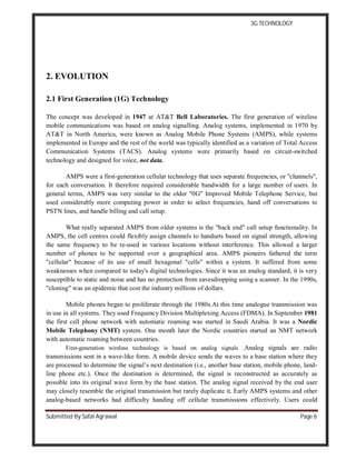 3G TECHNOLOGY
Submitted By Safal Agrawal Page 6
2. EVOLUTION
2.1 First Generation (1G) Technology
The concept was developed in 1947 at AT&T Bell Laboratories. The first generation of wireless
mobile communications was based on analog signalling. Analog systems, implemented in 1970 by
AT&T in North America, were known as Analog Mobile Phone Systems (AMPS), while systems
implemented in Europe and the rest of the world was typically identified as a variation of Total Access
Communication Systems (TACS). Analog systems were primarily based on circuit-switched
technology and designed for voice, not data.
AMPS were a first-generation cellular technology that uses separate frequencies, or "channels",
for each conversation. It therefore required considerable bandwidth for a large number of users. In
general terms, AMPS was very similar to the older "0G" Improved Mobile Telephone Service, but
used considerably more computing power in order to select frequencies, hand off conversations to
PSTN lines, and handle billing and call setup.
What really separated AMPS from older systems is the "back end" call setup functionality. In
AMPS, the cell centres could flexibly assign channels to handsets based on signal strength, allowing
the same frequency to be re-used in various locations without interference. This allowed a larger
number of phones to be supported over a geographical area. AMPS pioneers fathered the term
"cellular" because of its use of small hexagonal "cells" within a system. It suffered from some
weaknesses when compared to today's digital technologies. Since it was an analog standard, it is very
susceptible to static and noise and has no protection from eavesdropping using a scanner. In the 1990s,
"cloning" was an epidemic that cost the industry millions of dollars.
Mobile phones began to proliferate through the 1980s.At this time analogue transmission was
in use in all systems. They used Frequency Division Multiplexing Access (FDMA). In September 1981
the first cell phone network with automatic roaming was started in Saudi Arabia. It was a Nordic
Mobile Telephony (NMT) system. One month later the Nordic countries started an NMT network
with automatic roaming between countries.
First-generation wireless technology is based on analog signals .Analog signals are radio
transmissions sent in a wave-like form. A mobile device sends the waves to a base station where they
are processed to determine the signal’s next destination (i.e., another base station, mobile phone, land-
line phone etc.). Once the destination is determined, the signal is reconstructed as accurately as
possible into its original wave form by the base station. The analog signal received by the end user
may closely resemble the original transmission but rarely duplicate it. Early AMPS systems and other
analog-based networks had difficulty handing off cellular transmissions effectively. Users could
 