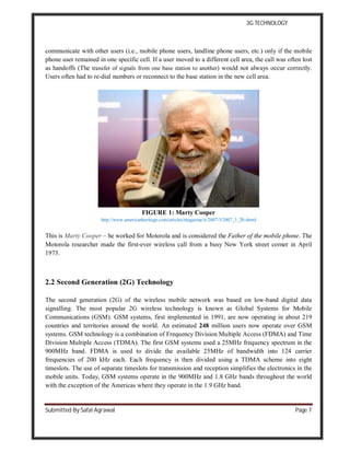3G TECHNOLOGY
Submitted By Safal Agrawal Page 7
communicate with other users (i.e., mobile phone users, landline phone users, etc.) only if the mobile
phone user remained in one specific cell. If a user moved to a different cell area, the call was often lost
as handoffs (The transfer of signals from one base station to another) would not always occur correctly.
Users often had to re-dial numbers or reconnect to the base station in the new cell area.
FIGURE 1: Marty Cooper
http://www.americanheritage.com/articles/magazine/it/2007/3/2007_3_20.shtml
This is Marty Cooper – he worked for Motorola and is considered the Father of the mobile phone. The
Motorola researcher made the first-ever wireless call from a busy New York street corner in April
1973.
2.2 Second Generation (2G) Technology
The second generation (2G) of the wireless mobile network was based on low-band digital data
signalling. The most popular 2G wireless technology is known as Global Systems for Mobile
Communications (GSM). GSM systems, first implemented in 1991, are now operating in about 219
countries and territories around the world. An estimated 248 million users now operate over GSM
systems. GSM technology is a combination of Frequency Division Multiple Access (FDMA) and Time
Division Multiple Access (TDMA). The first GSM systems used a 25MHz frequency spectrum in the
900MHz band. FDMA is used to divide the available 25MHz of bandwidth into 124 carrier
frequencies of 200 kHz each. Each frequency is then divided using a TDMA scheme into eight
timeslots. The use of separate timeslots for transmission and reception simplifies the electronics in the
mobile units. Today, GSM systems operate in the 900MHz and 1.8 GHz bands throughout the world
with the exception of the Americas where they operate in the 1.9 GHz band.
 