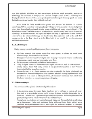 3G TECHNOLOGY
Submitted By Safal Agrawal Page 9
have been deployed worldwide and serve an estimated 89 million people worldwide. While GSM
Technology was developed in Europe; Code Division Multiple Access (CDMA) technology was
developed in North America. CDMA uses spread spectrum technology to break up speech into small,
digitized segments and encodes them to identify each call.
While GSM and other TDMA-based systems have become the dominant 2G wireless
technologies, CDMA technology is recognized as providing clearer voice quality with less background
noise, fewer dropped calls, enhanced security, greater reliability and greater network Capacity. The
Second Generation (2G) wireless networks mentioned above are also mostly based on circuit-switched
technology. 2G wireless networks are digital and expand the range of applications to more advanced
voice services. 2G wireless technology can handle some data capabilities such as fax and short
message service at the data rate of up to 9.6 kbps, but it is not suitable for web browsing and
multimedia applications.
2.2.1 Advantages:
Digital systems were embraced by consumers for several reasons.
 The lower powered radio signals require less battery power, so phones last much longer
between charges, and batteries can be smaller.
 The digital voice encoding allowed digital error checking which could increase sound quality
by increasing dynamic range and lowering the noise floor.
 The lower power emissions helped address health concerns.
 Going all-digital allowed for the introduction of digital data services, such as SMS and email.
 Greatly reduced fraud. With analog systems it was possible to have two or more "cloned"
handsets that had the same phone number.
 Enhanced privacy. A key digital advantage not often mentioned is that digital cellular calls are
much harder to eavesdrop on by use of radio scanners. While the security algorithms used have
proved not to be as secure as initially advertised, 2G phones are immensely more private than
1G phone, which have no protection against eavesdropping.
2.2.2 Disadvantages:
The downsides of 2G systems, not often well publicized, are:
 In less populous areas, the weaker digital signal may not be sufficient to reach a cell tower.
This tends to be a particular problem on 2G systems deployed on higher frequencies, but is
mostly not a problem on 2G systems deployed on lower frequencies. National regulations differ
greatly among countries which dictate where 2G can be deployed.
 Analog has a smooth decay curve, digital a jagged steppy one. This can be both an advantage
and a disadvantage. Under good conditions, digital will sound better. Under slightly worse
conditions, analog will experience static, while digital has occasional dropouts. As conditions
 