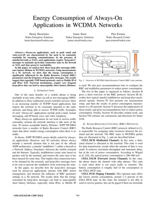 Energy Consumption of Always-On
Applications in WCDMA Networks
Henry Haverinen
Nokia Enterprise Solutions
henry.haverinen@nokia.com
Jonne Siren
Nokia Enterprise Solutions
jonne.siren@nokia.com
Pasi Eronen
Nokia Research Center
pasi.eronen@nokia.com
Abstract— Always-on applications, such as push email and
voice-over-IP, are characterized by the need to be constantly
reachable for incoming communications. In the presence of
stateful ﬁrewalls or NATs, such applications require “keep-alive”
messages to maintain up-to-date connection state in the ﬁrewall
or NAT, and thus preserve reachability.
In this paper, we analyze how these keep-alive messages inﬂu-
ence battery lifetime in WCDMA networks. Using measurements
in a 3G network, we show that the energy consumption is
signiﬁcantly inﬂuenced by the Radio Resource Control (RRC)
parameters and the frequency of keep-alive messages. The results
suggest that especially UDP-based protocols, such as Mobile IPv4
and IPsec NAT Traversal mechanisms, require very frequent
keep-alives that can lead to unacceptably short battery lifetimes.
I. INTRODUCTION
One of the main beneﬁts of a mobile phone is being
reachable at any time, either via call or text messaging (SMS).
In addition to these traditional circuit-switched services, there
is an increasing number of TCP/IP based applications that
require the terminal to be constantly attached to the radio
network, and being able to receive TCP/IP trafﬁc. Examples
of such “always-on” applications include push e-mail, instant
messaging, and IP-based voice and video telephony.
Many always-on applications do not send or receive trafﬁc
constantly; instead, the network interface is idle most of the
time. To ensure acceptable battery lifetimes, 3GPP WCDMA
networks have a number of Radio Resource Control (RRC)
states that allow smaller energy consumption when there is no
trafﬁc.
In theory, 3GPP WCDMA seems ideally suited for always-
on applications. However, real 3G networks almost always
include a network element that is not part of the ofﬁcial
3GPP architecture: a stateful “middlebox”—either a ﬁrewall or
a Network Address Translator—between the mobile terminal
and the Internet. Typically, middleboxes create state based on
packets sent by the terminal, and remove the state once it has
been unused for some time. This implies that connections have
to be initiated by the terminal, and keep-alive messages have
to be sent to prevent the middlebox from removing the state.
In this paper, we describe how the keep-alive messages
used by always-on applications interact with RRC power
management, and measure the inﬂuence of RRC parameter
settings in a 3G network. The results show that the energy
consumed by keep-alive messages can lead to unacceptably
short battery lifetimes, especially when IPsec or Mobile IP
CELL_DCHCELL_DCH
CELL_FACHCELL_FACH
CELL_PCHCELL_PCH
Idle mode
T2
T1
T2
T3
Connected mode
High power
consumption
Low power
consumption
Fig. 1. Overview of WCDMA Radio Resource Control (RRC) state machine.
is used. We also give recommendations how to conﬁgure the
RRC and middlebox parameters to reduce power consumption.
The rest of this paper is organized as follows. Section II
gives a short overview of the RRC protocol. Section III de-
scribes how typical stateful middleboxes and keep-alive mech-
anisms operate. Section IV ﬁrst presents our measurement
setup, and then the results of power consumption measure-
ments in a 3G network. Section V discusses the implications of
these results, and gives recommendations how to reduce power
consumption. Finally, Section VI describes related work, and
Section VII contains our conclusions and directions for future
work.
II. RADIO RESOURCE CONTROL (RRC) PROTOCOL
The Radio Resource Control (RRC) protocol, deﬁned in [1],
is responsible for assigning radio resources between the ter-
minal and the network. The RRC states in WCDMA packet
data are illustrated in Fig. 1, and are described below:
CELL DCH (Dedicated Channel). In this state, a dedi-
cated channel is allocated to the terminal. This state is used
for data transmission, except when the amount of data is very
small. It achieves maximum throughput and minimum delay,
but at the cost of power consumption. According to Wigard
et al. [16], the typical power consumption is 200–400 mA.
CELL FACH (Forward Access Channel). In this state,
the phone shares the channel with other phones. This state
is used when there is not much trafﬁc to transmit. The
battery consumption is roughly half of the consumption in
the CELL DCH state.
CELL PCH (Paging Channel). This optional state offers
the lowest current consumption, around 1–2 percent of the
CELL DCH state. In this state, the terminal is not able to
send or receive packets, but can be paged if there are downlink
1550-2252/$25.00 ©2007 IEEE 964
 