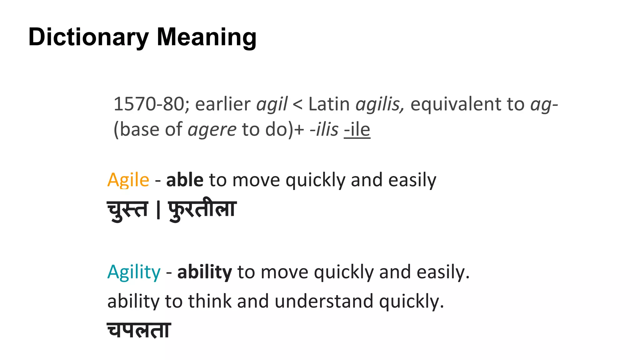 Dictionary Meaning
Agile - able to move quickly and easily
चु त | फु रतीला
Agility - ability to move quickly and easily.
ability to think and understand quickly.
चपलता
1570-80; earlier agil < Latin agilis, equivalent to ag-
(base of agere to do)+ -ilis -ile
 