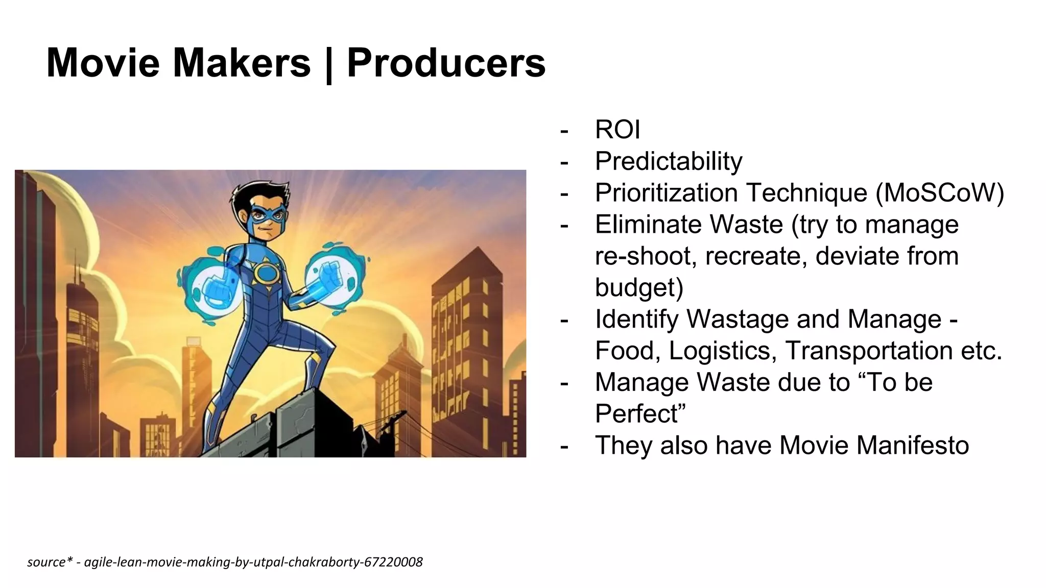 Movie Makers | Producers
- ROI
- Predictability
- Prioritization Technique (MoSCoW)
- Eliminate Waste (try to manage
re-shoot, recreate, deviate from
budget)
- Identify Wastage and Manage -
Food, Logistics, Transportation etc.
- Manage Waste due to “To be
Perfect”
- They also have Movie Manifesto
source* - agile-lean-movie-making-by-utpal-chakraborty-67220008
 