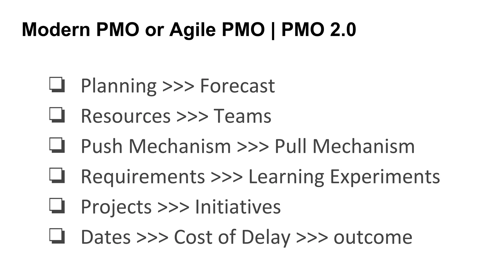 Modern PMO or Agile PMO | PMO 2.0
❏ Planning >>> Forecast
❏ Resources >>> Teams
❏ Push Mechanism >>> Pull Mechanism
❏ Requirements >>> Learning Experiments
❏ Projects >>> Initiatives
❏ Dates >>> Cost of Delay >>> outcome
 