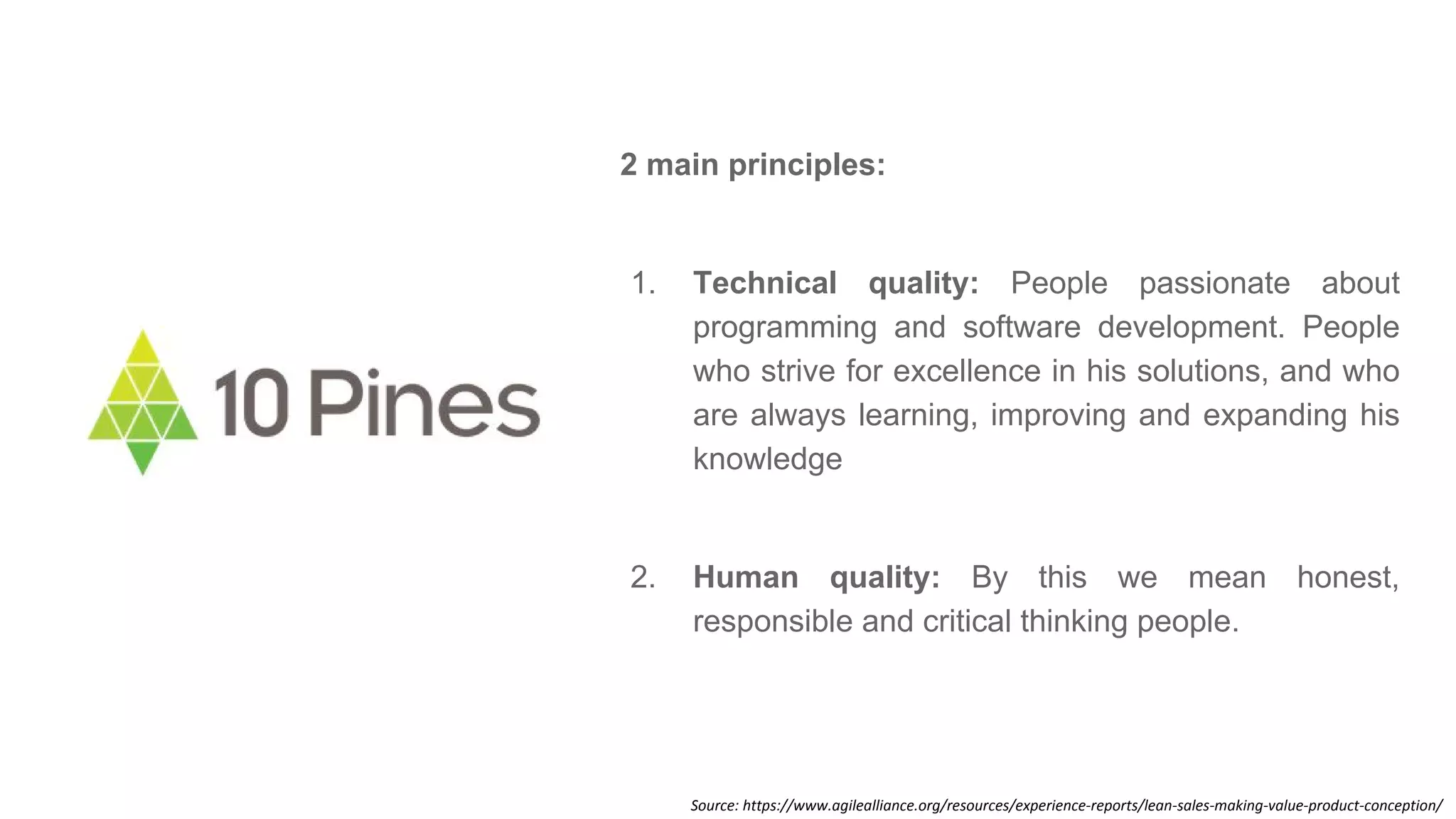 Source: https://www.agilealliance.org/resources/experience-reports/lean-sales-making-value-product-conception/
2 main principles:
1. Technical quality: People passionate about
programming and software development. People
who strive for excellence in his solutions, and who
are always learning, improving and expanding his
knowledge
2. Human quality: By this we mean honest,
responsible and critical thinking people.
 
