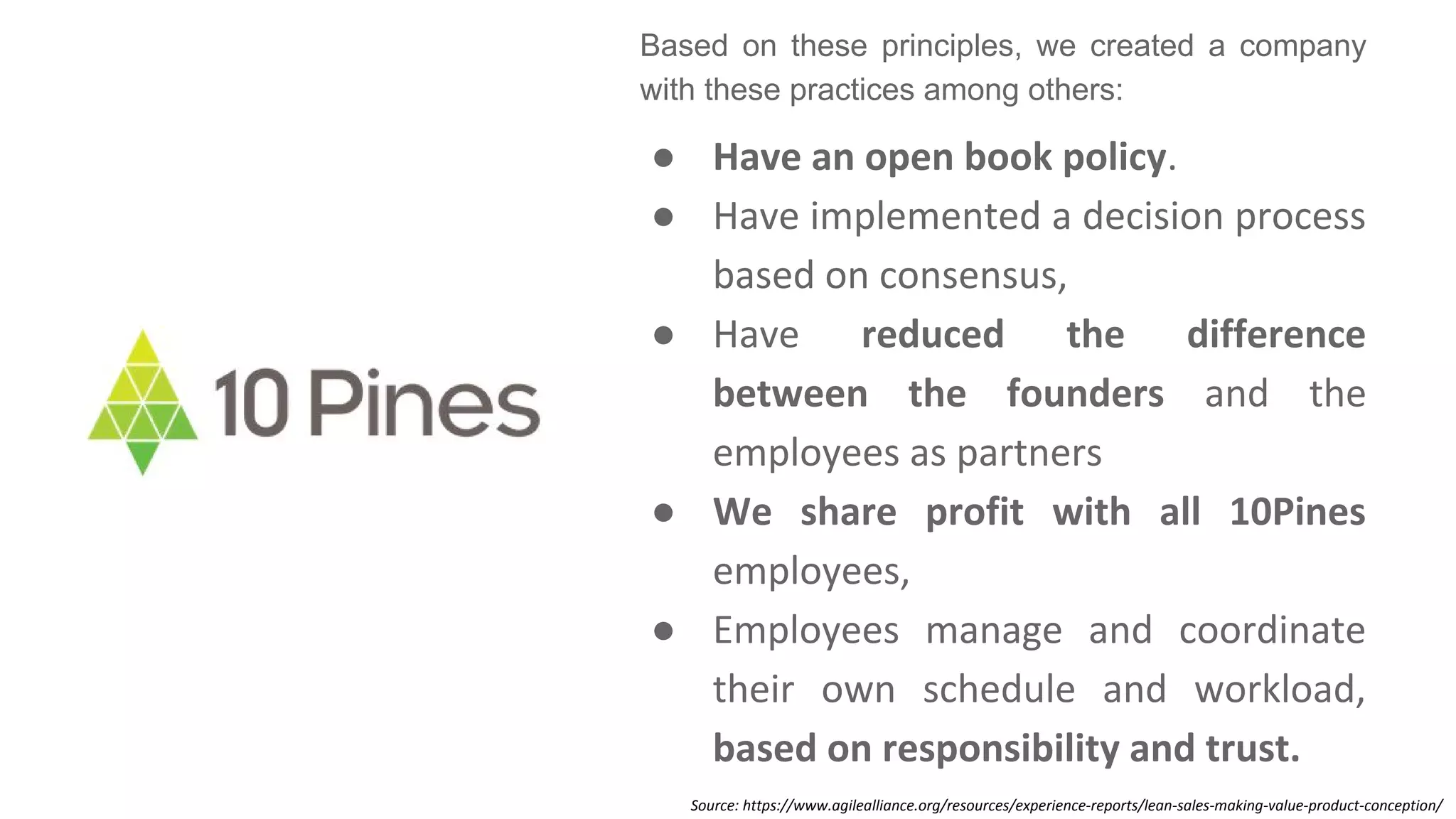 Based on these principles, we created a company
with these practices among others:
● Have an open book policy.
● Have implemented a decision process
based on consensus,
● Have reduced the difference
between the founders and the
employees as partners
● We share profit with all 10Pines
employees,
● Employees manage and coordinate
their own schedule and workload,
based on responsibility and trust.
Source: https://www.agilealliance.org/resources/experience-reports/lean-sales-making-value-product-conception/
 