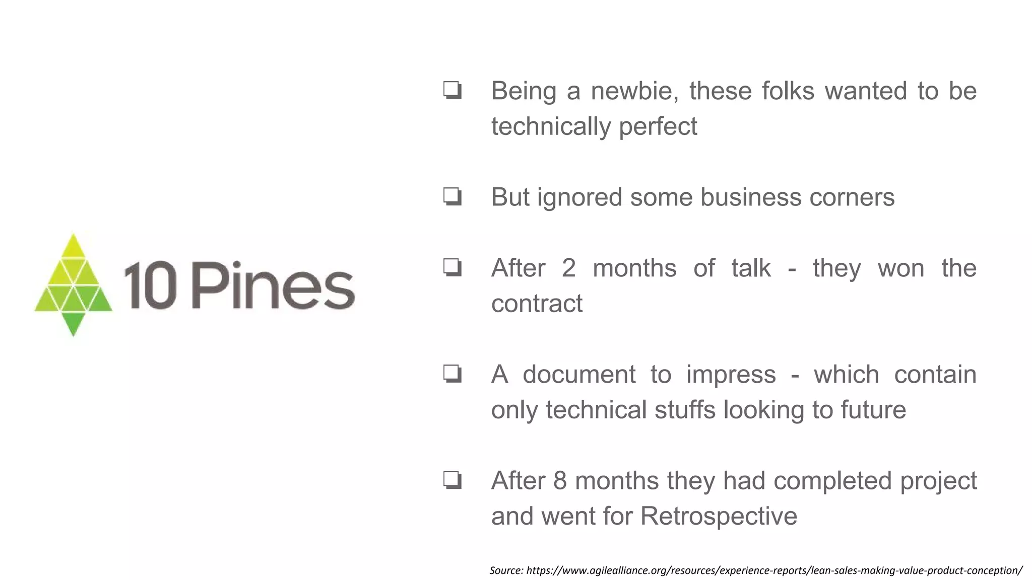 ❏ Being a newbie, these folks wanted to be
technically perfect
❏ But ignored some business corners
❏ After 2 months of talk - they won the
contract
❏ A document to impress - which contain
only technical stuffs looking to future
❏ After 8 months they had completed project
and went for Retrospective
Source: https://www.agilealliance.org/resources/experience-reports/lean-sales-making-value-product-conception/
 