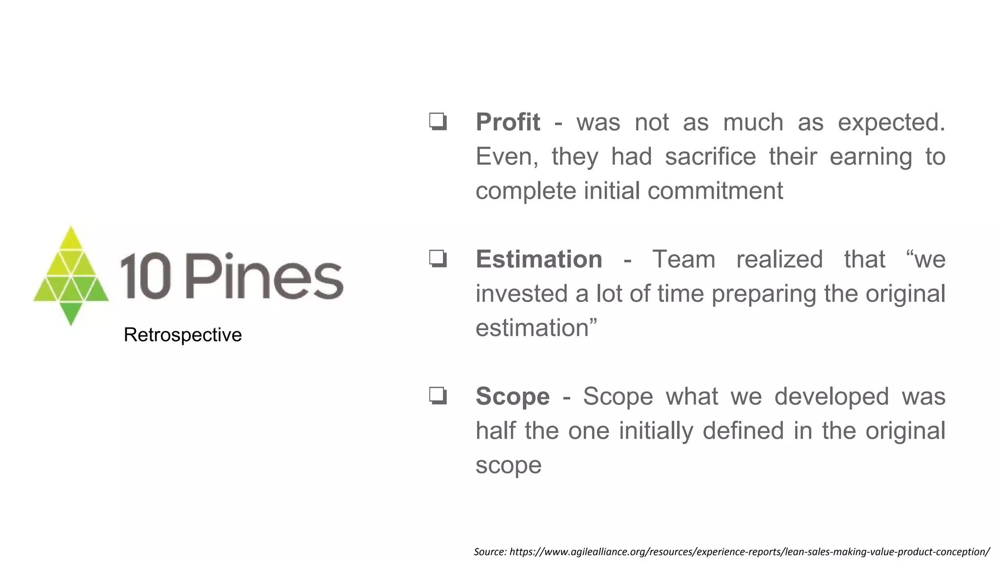 ❏ Profit - was not as much as expected.
Even, they had sacrifice their earning to
complete initial commitment
❏ Estimation - Team realized that “we
invested a lot of time preparing the original
estimation”
❏ Scope - Scope what we developed was
half the one initially defined in the original
scope
Retrospective
Source: https://www.agilealliance.org/resources/experience-reports/lean-sales-making-value-product-conception/
 
