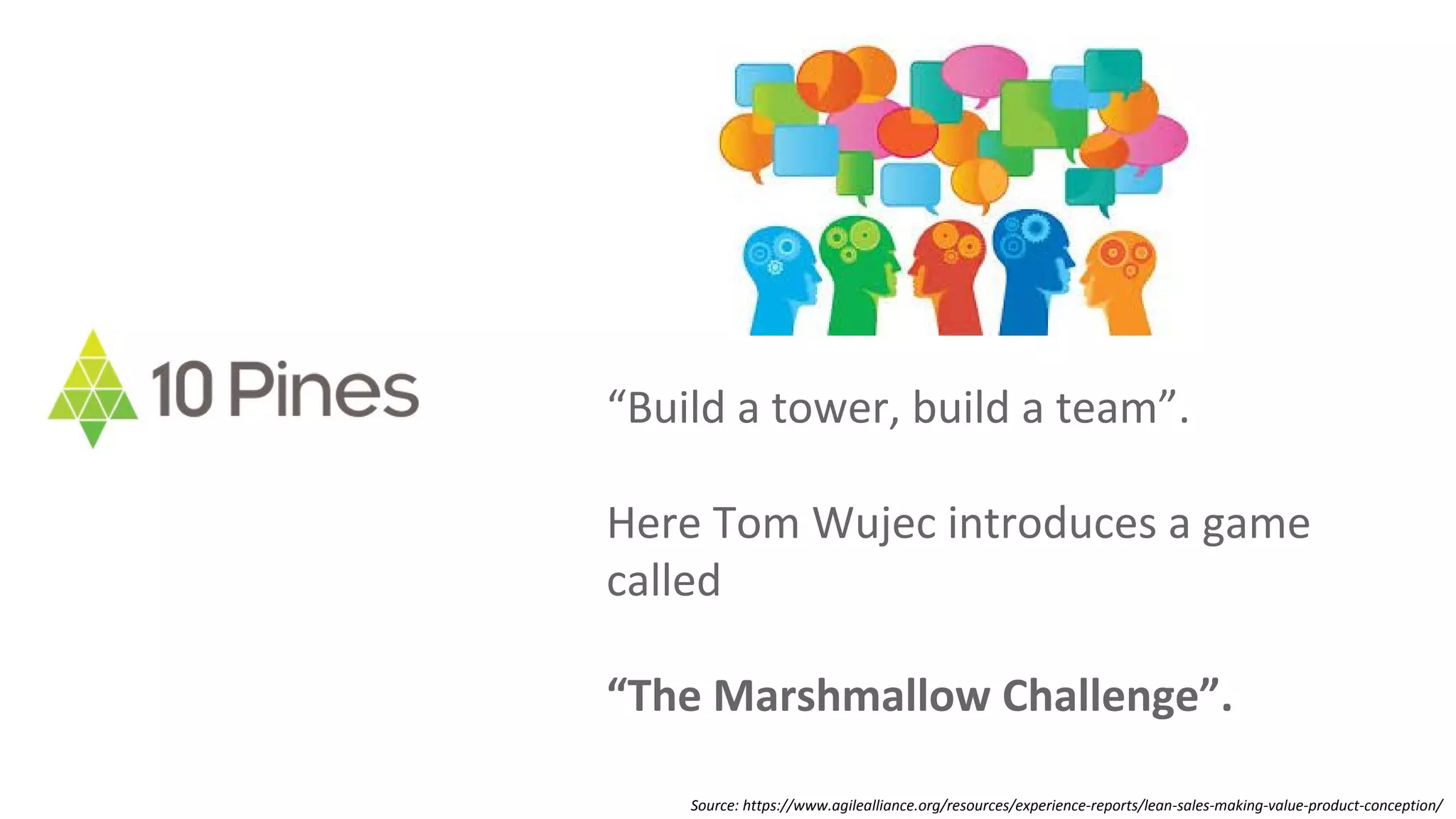 “Build a tower, build a team”.
Here Tom Wujec introduces a game
called
“The Marshmallow Challenge”.
Source: https://www.agilealliance.org/resources/experience-reports/lean-sales-making-value-product-conception/
 