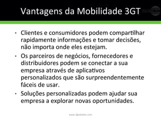 Vantagens	
  da	
  Mobilidade	
  3GT	
  
•  Clientes	
  e	
  consumidores	
  podem	
  comparGlhar	
  
rapidamente	
  informações	
  e	
  tomar	
  decisões,	
  
não	
  importa	
  onde	
  eles	
  estejam.	
  	
  
•  Os	
  parceiros	
  de	
  negócios,	
  fornecedores	
  e	
  
distribuidores	
  podem	
  se	
  conectar	
  a	
  sua	
  
empresa	
  através	
  de	
  aplicaGvos	
  
personalizados	
  que	
  são	
  surpreendentemente	
  
fáceis	
  de	
  usar.	
  	
  
•  Soluções	
  personalizadas	
  podem	
  ajudar	
  sua	
  
empresa	
  a	
  explorar	
  novas	
  oportunidades.	
  
www.3globaltec.com	
  
 