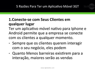 5	
  Razões	
  Para	
  Ter	
  um	
  AplicaGvo	
  Móvel	
  3GT	
  
1.Conecte-­‐se  com  Seus  Clientes  em  
qualquer  lugar  
Ter	
  um	
  aplicaGvo	
  móvel	
  naGvo	
  para	
  Iphone	
  e	
  
Android	
  permite	
  que	
  a	
  empresa	
  se	
  conecte	
  
com	
  os	
  clientes	
  a	
  qualquer	
  momento.	
  
•  Sempre	
  que	
  os	
  clientes	
  querem	
  interagir	
  
com	
  o	
  seu	
  negócio,	
  eles	
  podem	
  
•  Quanto	
  Menos	
  barreiras	
  exisGrem	
  para	
  a	
  
interação,	
  maiores	
  serão	
  as	
  vendas	
  
www.3globaltec.com	
  
 
