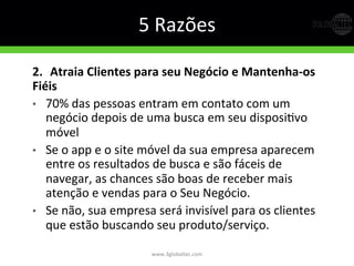 5	
  Razões	
  
2.   Atraia  Clientes  para  seu  Negócio  e  Mantenha-­‐os  
Fiéis  
•  70%	
  das	
  pessoas	
  entram	
  em	
  contato	
  com	
  um	
  
negócio	
  depois	
  de	
  uma	
  busca	
  em	
  seu	
  disposiGvo	
  
móvel	
  
•  Se	
  o	
  app	
  e	
  o	
  site	
  móvel	
  da	
  sua	
  empresa	
  aparecem	
  
entre	
  os	
  resultados	
  de	
  busca	
  e	
  são	
  fáceis	
  de	
  
navegar,	
  as	
  chances	
  são	
  boas	
  de	
  receber	
  mais	
  
atenção	
  e	
  vendas	
  para	
  o	
  Seu	
  Negócio.	
  
•  Se	
  não,	
  sua	
  empresa	
  será	
  invisível	
  para	
  os	
  clientes	
  
que	
  estão	
  buscando	
  seu	
  produto/serviço.	
  
www.3globaltec.com	
  
 