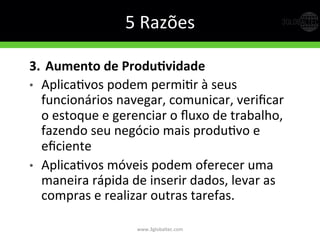 5	
  Razões	
  
3.  Aumento  de  ProduDvidade  
•  AplicaGvos	
  podem	
  permiGr	
  à	
  seus	
  
funcionários	
  navegar,	
  comunicar,	
  veriﬁcar	
  
o	
  estoque	
  e	
  gerenciar	
  o	
  ﬂuxo	
  de	
  trabalho,	
  
fazendo	
  seu	
  negócio	
  mais	
  produGvo	
  e	
  
eﬁciente	
  
•  AplicaGvos	
  móveis	
  podem	
  oferecer	
  uma	
  
maneira	
  rápida	
  de	
  inserir	
  dados,	
  levar	
  as	
  
compras	
  e	
  realizar	
  outras	
  tarefas.	
  
www.3globaltec.com	
  
 