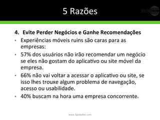 5	
  Razões	
  
4.   Evite  Perder  Negócios  e  Ganhe  Recomendações  
•  Experiências	
  móveis	
  ruins	
  são	
  caras	
  para	
  as	
  
empresas:	
  
•  57%	
  dos	
  usuários	
  não	
  irão	
  recomendar	
  um	
  negócio	
  
se	
  eles	
  não	
  gostam	
  do	
  aplicaGvo	
  ou	
  site	
  móvel	
  da	
  
empresa.	
  
•  66%	
  não	
  vai	
  voltar	
  a	
  acessar	
  o	
  aplicaGvo	
  ou	
  site,	
  se	
  
isso	
  lhes	
  trouxe	
  algum	
  problema	
  de	
  navegação,	
  
acesso	
  ou	
  usabilidade.	
  
•  40%	
  buscam	
  na	
  hora	
  uma	
  empresa	
  concorrente.	
  
www.3globaltec.com	
  
 