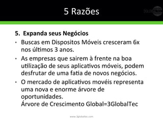 5	
  Razões	
  
5.   Expanda  seus  Negócios  
•  Buscas	
  em	
  Dispositos	
  Móveis	
  cresceram	
  6x	
  
nos	
  úlGmos	
  3	
  anos.	
  
•  As	
  empresas	
  que	
  sairem	
  à	
  frente	
  na	
  boa	
  
uGlização	
  de	
  seus	
  aplicaGvos	
  móveis,	
  podem	
  
desfrutar	
  de	
  uma	
  faGa	
  de	
  novos	
  negócios.	
  
•  O	
  mercado	
  de	
  aplicaGvos	
  movéis	
  representa	
  
uma	
  nova	
  e	
  enorme	
  árvore	
  de	
  
oportunidades.	
  
Árvore	
  de	
  Crescimento	
  Global=3GlobalTec	
  
www.3globaltec.com	
  
 