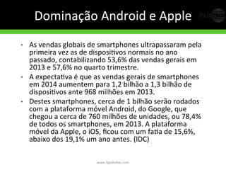 Dominação	
  Android	
  e	
  Apple	
  
•  As	
  vendas	
  globais	
  de	
  smartphones	
  ultrapassaram	
  pela	
  
primeira	
  vez	
  as	
  de	
  disposiGvos	
  normais	
  no	
  ano	
  
passado,	
  contabilizando	
  53,6%	
  das	
  vendas	
  gerais	
  em	
  
2013	
  e	
  57,6%	
  no	
  quarto	
  trimestre.	
  	
  
•  A	
  expectaGva	
  é	
  que	
  as	
  vendas	
  gerais	
  de	
  smartphones	
  
em	
  2014	
  aumentem	
  para	
  1,2	
  bilhão	
  a	
  1,3	
  bilhão	
  de	
  
disposiGvos	
  ante	
  968	
  milhões	
  em	
  2013.	
  
•  Destes	
  smartphones,	
  cerca	
  de	
  1	
  bilhão	
  serão	
  rodados	
  
com	
  a	
  plataforma	
  móvel	
  Android,	
  do	
  Google,	
  que	
  
chegou	
  a	
  cerca	
  de	
  760	
  milhões	
  de	
  unidades,	
  ou	
  78,4%	
  
de	
  todos	
  os	
  smartphones,	
  em	
  2013.	
  A	
  plataforma	
  
móvel	
  da	
  Apple,	
  o	
  iOS,	
  ﬁcou	
  com	
  um	
  faGa	
  de	
  15,6%,	
  
abaixo	
  dos	
  19,1%	
  um	
  ano	
  antes.	
  (IDC)	
  
www.3globaltec.com	
  
 