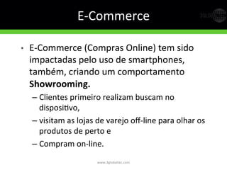E-­‐Commerce	
  
•  E-­‐Commerce	
  (Compras	
  Online)	
  tem	
  sido	
  
impactadas	
  pelo	
  uso	
  de	
  smartphones,	
  
também,	
  criando	
  um	
  comportamento	
  
Showrooming.  
– Clientes	
  primeiro	
  realizam	
  buscam	
  no	
  
disposiGvo,	
  	
  
– visitam	
  as	
  lojas	
  de	
  varejo	
  oﬀ-­‐line	
  para	
  olhar	
  os	
  
produtos	
  de	
  perto	
  e	
  	
  
– Compram	
  on-­‐line.  
www.3globaltec.com	
  
 