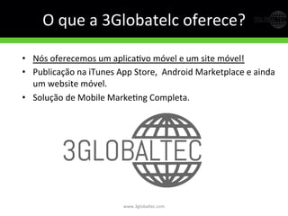O	
  que	
  a	
  3Globatelc	
  oferece?	
  
www.3globaltec.com	
  
•  Nós	
  oferecemos	
  um	
  aplicaGvo	
  móvel	
  e	
  um	
  site	
  móvel!	
  
•  Publicação	
  na	
  iTunes	
  App	
  Store,	
  	
  Android	
  Marketplace	
  e	
  ainda	
  
um	
  website	
  móvel.	
  
•  Solução	
  de	
  Mobile	
  MarkeGng	
  Completa.	
  
 