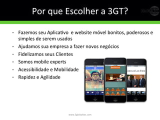 Por	
  que	
  Escolher	
  a	
  3GT?	
  
•  Fazemos	
  seu	
  AplicaGvo	
  	
  e	
  website	
  móvel	
  bonitos,	
  poderosos	
  e	
  
simples	
  de	
  serem	
  usados	
  
•  Ajudamos	
  sua	
  empresa	
  a	
  fazer	
  novos	
  negócios	
  
•  Fidelizamos	
  seus	
  Clientes	
  
•  Somos	
  mobile	
  experts	
  
•  Acessibilidade	
  e	
  Mobilidade	
  
•  Rapidez	
  e	
  Agilidade	
  
www.3globaltec.com	
  
 