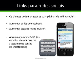 Links	
  para	
  redes	
  sociais	
  
•  Os	
  clientes	
  podem	
  acessar	
  as	
  suas	
  páginas	
  de	
  mídias	
  sociais.	
  
	
  
•  Aumentar	
  os	
  fãs	
  do	
  Facebook.	
  
•  Aumentar	
  seguidores	
  no	
  Twiyer.	
  
	
  
•  Aproximadamente	
  50%	
  dos	
  
usuários	
  de	
  redes	
  sociais	
  
acessam	
  suas	
  contas	
  
de	
  smartphones	
  
www.3globaltec.com	
  
 