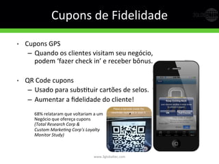 Cupons	
  de	
  Fidelidade	
  
•  Cupons	
  GPS	
  
–  Quando	
  os	
  clientes	
  visitam	
  seu	
  negócio,	
  
podem	
  ‘fazer	
  check	
  in’	
  e	
  receber	
  bônus.	
  
•  QR	
  Code	
  cupons	
  	
  
–  Usado	
  para	
  subsGtuir	
  cartões	
  de	
  selos.	
  
–  Aumentar	
  a	
  ﬁdelidade	
  do	
  cliente!	
  
	
  
68%	
  relataram	
  que	
  voltariam	
  a	
  um	
  	
  
Negócio	
  que	
  ofereça	
  cupons	
  	
  
(Total  Research  Corp  &    
Custom  Marke5ng  Corp’s  Loyalty  
Monitor  Study)	
  
www.3globaltec.com	
  
 