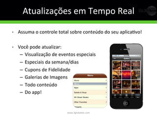 Atualizações	
  em	
  Tempo	
  Real	
  
•  Assuma	
  o	
  controle	
  total	
  sobre	
  conteúdo	
  do	
  seu	
  aplicaGvo!	
  
•  Você	
  pode	
  atualizar:	
  
–  Visualização	
  de	
  eventos	
  especiais	
  
–  Especiais	
  da	
  semana/dias	
  
–  Cupons	
  de	
  Fidelidade	
  
–  Galerias	
  de	
  Imagens	
  
–  Todo	
  conteúdo	
  
–  Do	
  app!	
  
www.3globaltec.com	
  
 