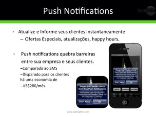 Push	
  NoGﬁcaGons	
  	
  
•  Atualize	
  e	
  Informe	
  seus	
  clientes	
  instantaneamente	
  
–  Ofertas	
  Especiais,	
  atualizações,	
  happy	
  hours.	
  
•  Push	
  noGﬁcaGons	
  quebra	
  barreiras	
  	
  
	
  	
  entre	
  sua	
  empresa	
  e	
  seus	
  clientes.	
  
– Comparado	
  ao	
  SMS	
  
– Disparado	
  para	
  os	
  clientes	
  
há	
  uma	
  economia	
  de	
  	
  
– US$200/mês	
  
www.3globaltec.com	
  
 