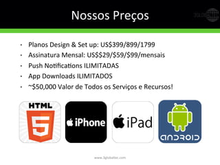 Nossos	
  Preços	
  
•  Planos	
  Design	
  &	
  Set	
  up:	
  US$399/899/1799	
  
•  Assinatura	
  Mensal:	
  US$$29/$59/$99/mensais	
  
•  Push	
  NoGﬁcaGons	
  ILIMITADAS	
  
•  App	
  Downloads	
  ILIMITADOS	
  
•  ~$50,000	
  Valor	
  de	
  Todos	
  os	
  Serviços	
  e	
  Recursos!	
  
www.3globaltec.com	
  
 