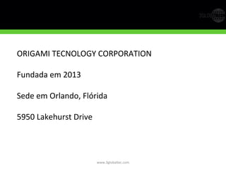 www.3globaltec.com	
  
ORIGAMI	
  TECNOLOGY	
  CORPORATION	
  
	
  
Fundada	
  em	
  2013	
  
	
  
Sede	
  em	
  Orlando,	
  Flórida	
  
	
  
5950	
  Lakehurst	
  Drive	
  
	
  
	
  
	
  
 