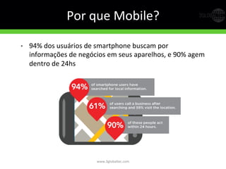 Por	
  que	
  Mobile?	
  
•  94%	
  dos	
  usuários	
  de	
  smartphone	
  buscam	
  por	
  
informações	
  de	
  negócios	
  em	
  seus	
  aparelhos,	
  e	
  90%	
  agem	
  
dentro	
  de	
  24hs	
  
	
  
www.3globaltec.com	
  
 