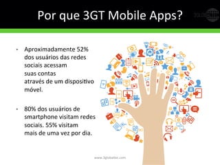 Por	
  que	
  3GT	
  Mobile	
  Apps?	
  
•  Aproximadamente	
  52%	
  	
  
dos	
  usuários	
  das	
  redes	
  
sociais	
  acessam	
  	
  
suas	
  contas	
  	
  
através	
  de	
  um	
  disposiGvo	
  	
  
móvel.	
  
•  80%	
  dos	
  usuários	
  de	
  
smartphone	
  visitam	
  redes	
  
sociais.	
  55%	
  visitam	
  	
  
mais	
  de	
  uma	
  vez	
  por	
  dia.	
  	
  
www.3globaltec.com	
  
 