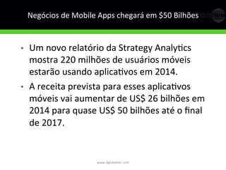 Negócios	
  de	
  Mobile	
  Apps	
  chegará	
  em	
  $50	
  Bilhões	
  
•  Um	
  novo	
  relatório	
  da	
  Strategy	
  AnalyGcs	
  
mostra	
  220	
  milhões	
  de	
  usuários	
  móveis	
  
estarão	
  usando	
  aplicaGvos	
  em	
  2014.	
  
•  A	
  receita	
  prevista	
  para	
  esses	
  aplicaGvos	
  
móveis	
  vai	
  aumentar	
  de	
  US$	
  26	
  bilhões	
  em	
  
2014	
  para	
  quase	
  US$	
  50	
  bilhões	
  até	
  o	
  ﬁnal	
  
de	
  2017.	
  
	
  
www.3globaltec.com	
  
 
