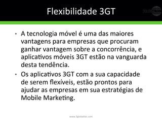 Flexibilidade	
  3GT	
  
•  A	
  tecnologia	
  móvel	
  é	
  uma	
  das	
  maiores	
  
vantagens	
  para	
  empresas	
  que	
  procuram	
  
ganhar	
  vantagem	
  sobre	
  a	
  concorrência,	
  e	
  
aplicaGvos	
  móveis	
  3GT	
  estão	
  na	
  vanguarda	
  
desta	
  tendência.	
  
•  Os	
  aplicaGvos	
  3GT	
  com	
  a	
  sua	
  capacidade	
  
de	
  serem	
  ﬂexíveis,	
  estão	
  prontos	
  para	
  
ajudar	
  as	
  empresas	
  em	
  sua	
  estratégias	
  de	
  
Mobile	
  MarkeGng.	
  	
  
www.3globaltec.com	
  
 