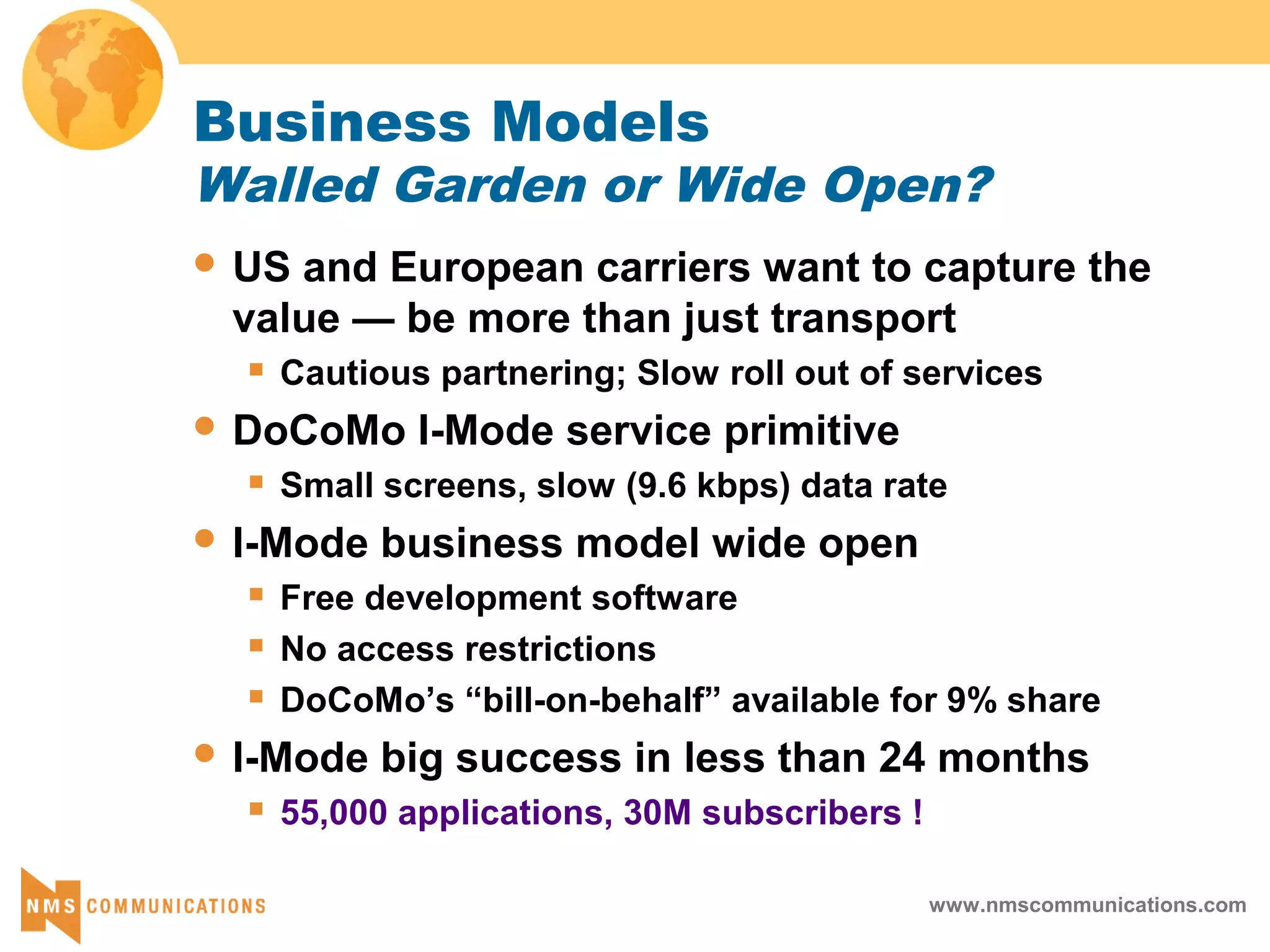 www.nmscommunications.com
Business Models
Walled Garden or Wide Open?
 US and European carriers want to capture the
value — be more than just transport
 Cautious partnering; Slow roll out of services
 DoCoMo I-Mode service primitive
 Small screens, slow (9.6 kbps) data rate
 I-Mode business model wide open
 Free development software
 No access restrictions
 DoCoMo’s “bill-on-behalf” available for 9% share
 I-Mode big success in less than 24 months
 55,000 applications, 30M subscribers !
 