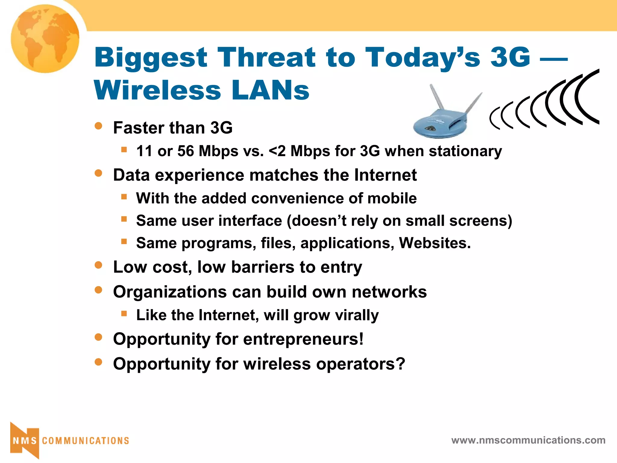 www.nmscommunications.com
Biggest Threat to Today’s 3G —
Wireless LANs
 Faster than 3G
 11 or 56 Mbps vs. <2 Mbps for 3G when stationary
 Data experience matches the Internet
 With the added convenience of mobile
 Same user interface (doesn’t rely on small screens)
 Same programs, files, applications, Websites.
 Low cost, low barriers to entry
 Organizations can build own networks
 Like the Internet, will grow virally
 Opportunity for entrepreneurs!
 Opportunity for wireless operators?
 