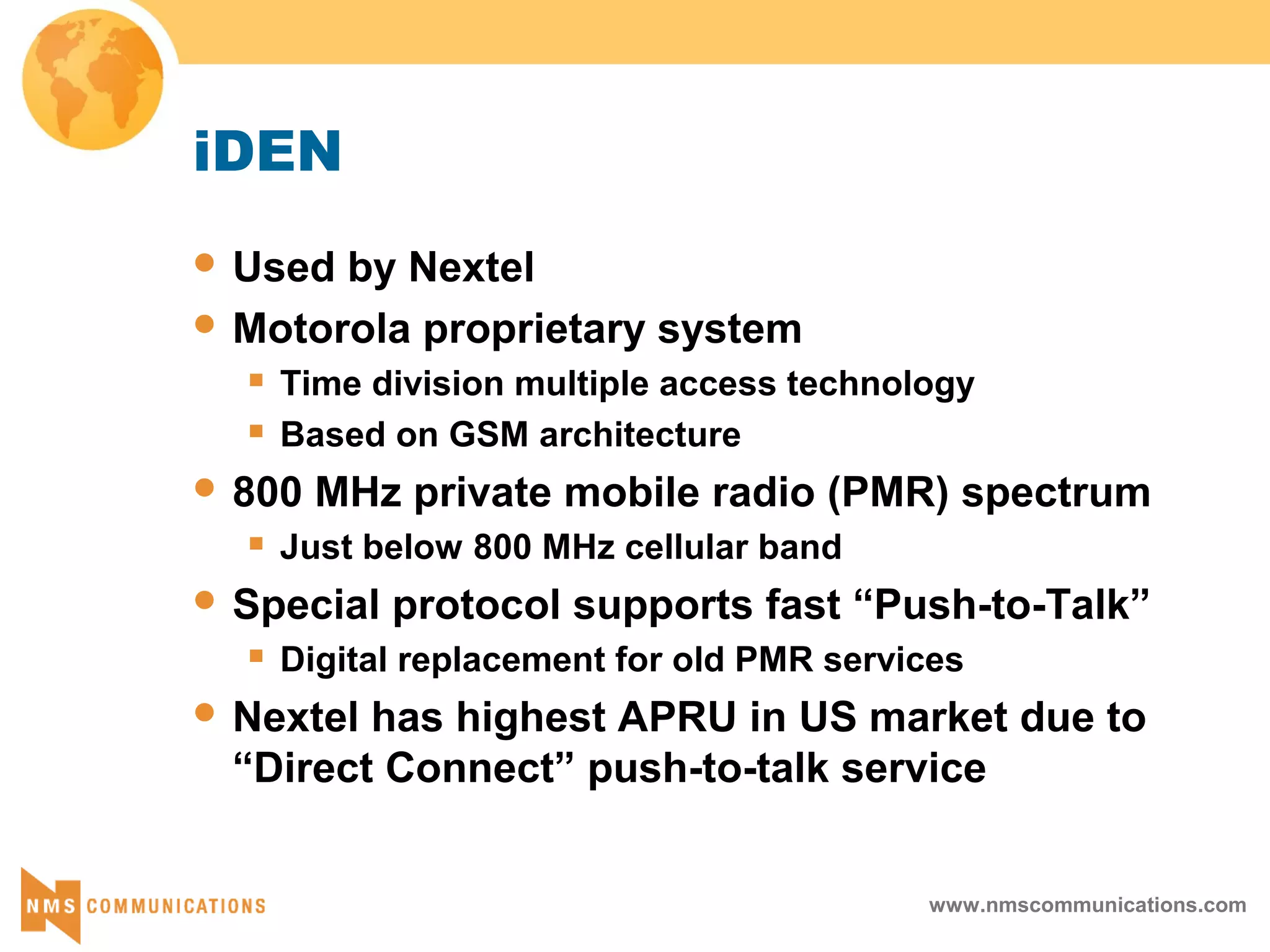www.nmscommunications.com
iDEN
 Used by Nextel
 Motorola proprietary system
 Time division multiple access technology
 Based on GSM architecture
 800 MHz private mobile radio (PMR) spectrum
 Just below 800 MHz cellular band
 Special protocol supports fast “Push-to-Talk”
 Digital replacement for old PMR services
 Nextel has highest APRU in US market due to
“Direct Connect” push-to-talk service
 