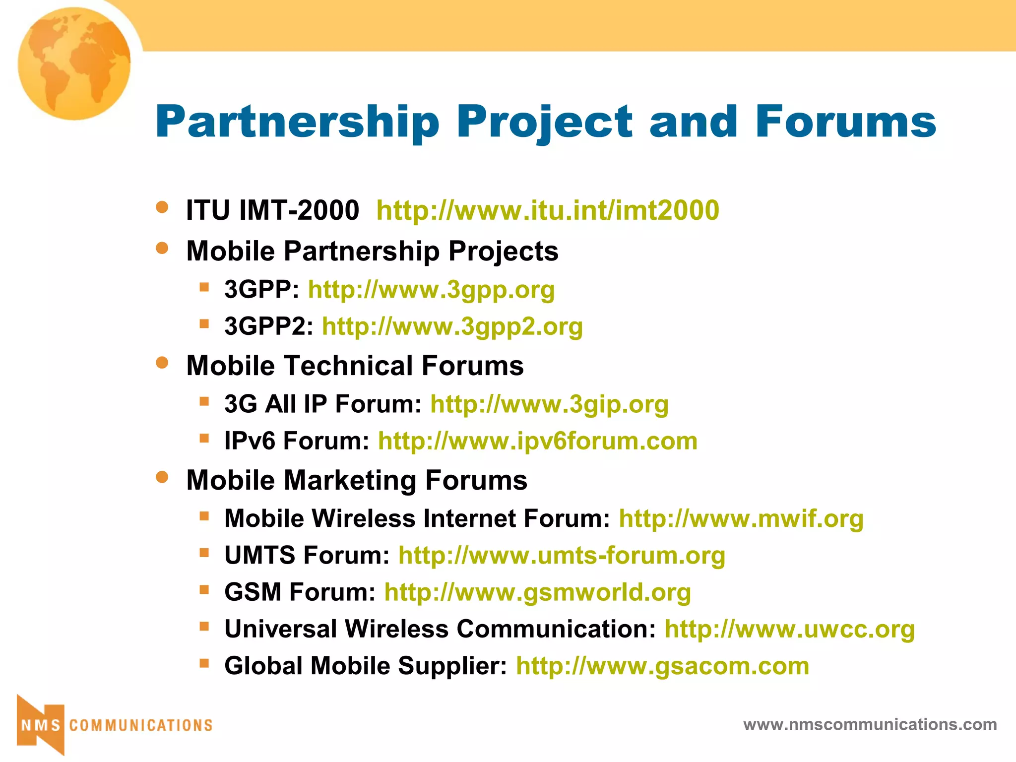 www.nmscommunications.com
Partnership Project and Forums
 ITU IMT-2000 http://www.itu.int/imt2000
 Mobile Partnership Projects
 3GPP: http://www.3gpp.org
 3GPP2: http://www.3gpp2.org
 Mobile Technical Forums
 3G All IP Forum: http://www.3gip.org
 IPv6 Forum: http://www.ipv6forum.com
 Mobile Marketing Forums
 Mobile Wireless Internet Forum: http://www.mwif.org
 UMTS Forum: http://www.umts-forum.org
 GSM Forum: http://www.gsmworld.org
 Universal Wireless Communication: http://www.uwcc.org
 Global Mobile Supplier: http://www.gsacom.com
 