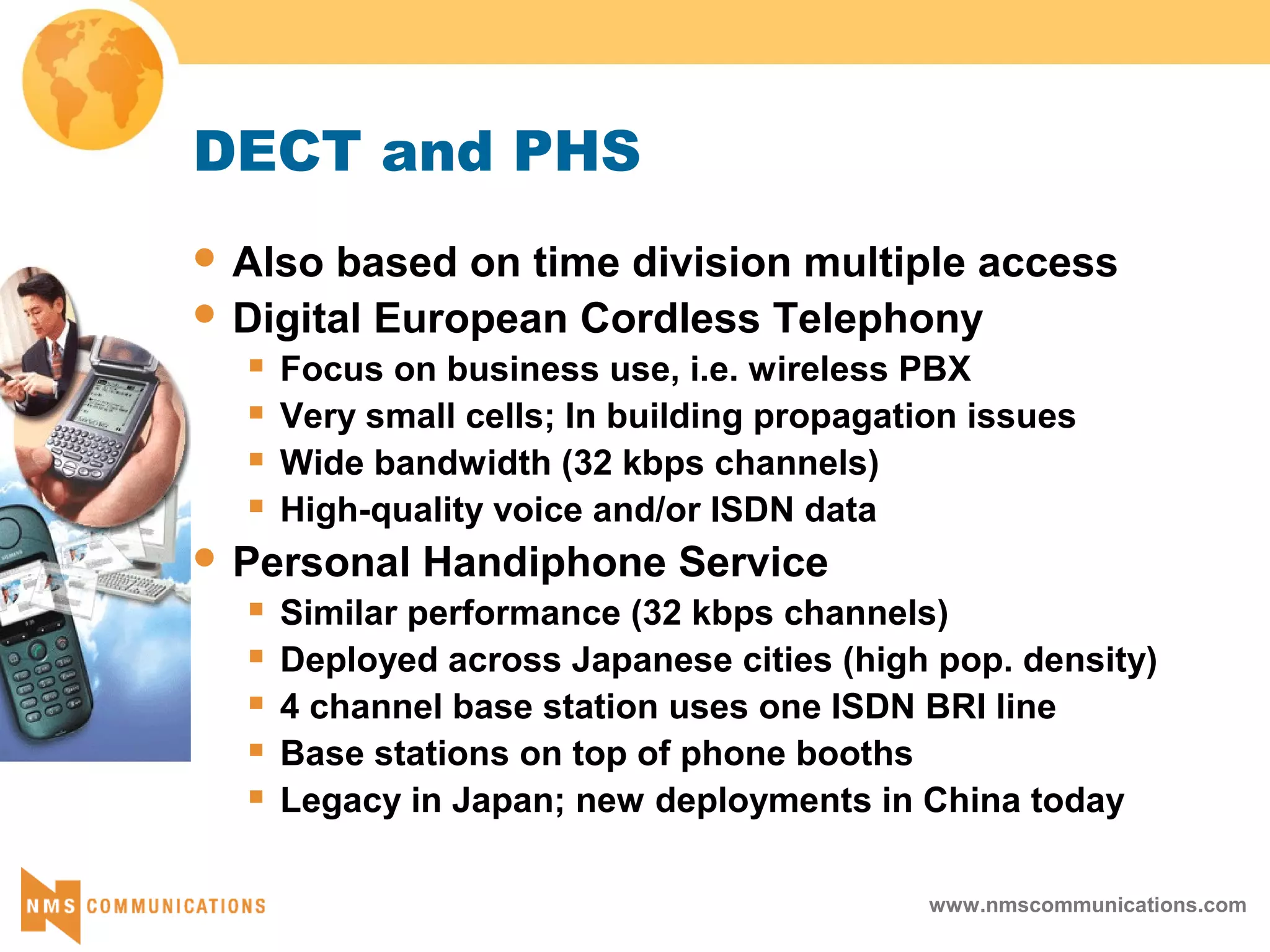 www.nmscommunications.com
DECT and PHS
 Also based on time division multiple access
 Digital European Cordless Telephony
 Focus on business use, i.e. wireless PBX
 Very small cells; In building propagation issues
 Wide bandwidth (32 kbps channels)
 High-quality voice and/or ISDN data
 Personal Handiphone Service
 Similar performance (32 kbps channels)
 Deployed across Japanese cities (high pop. density)
 4 channel base station uses one ISDN BRI line
 Base stations on top of phone booths
 Legacy in Japan; new deployments in China today
 
