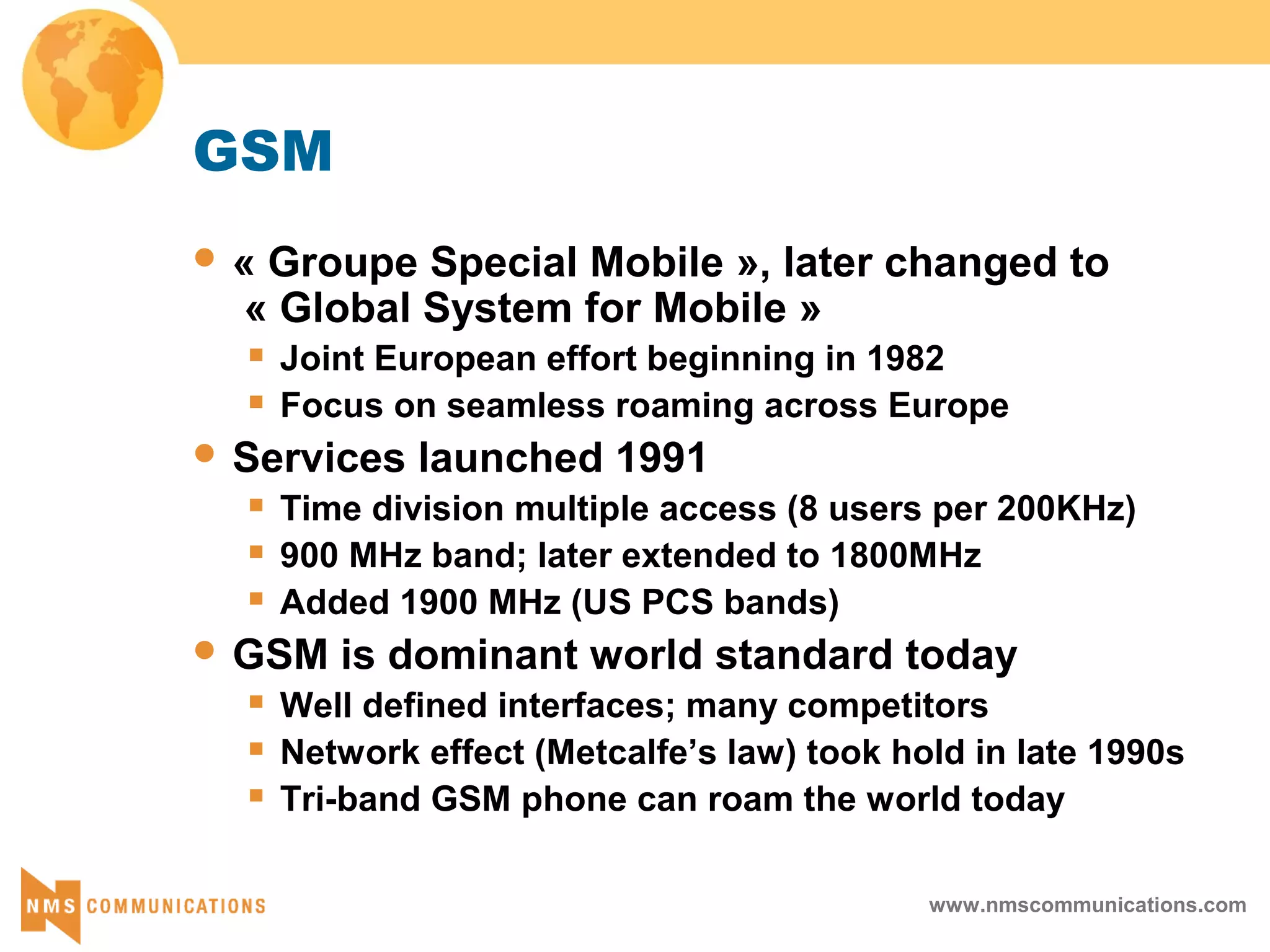 www.nmscommunications.com
GSM
 « Groupe Special Mobile », later changed to
« Global System for Mobile »
 Joint European effort beginning in 1982
 Focus on seamless roaming across Europe
 Services launched 1991
 Time division multiple access (8 users per 200KHz)
 900 MHz band; later extended to 1800MHz
 Added 1900 MHz (US PCS bands)
 GSM is dominant world standard today
 Well defined interfaces; many competitors
 Network effect (Metcalfe’s law) took hold in late 1990s
 Tri-band GSM phone can roam the world today
 