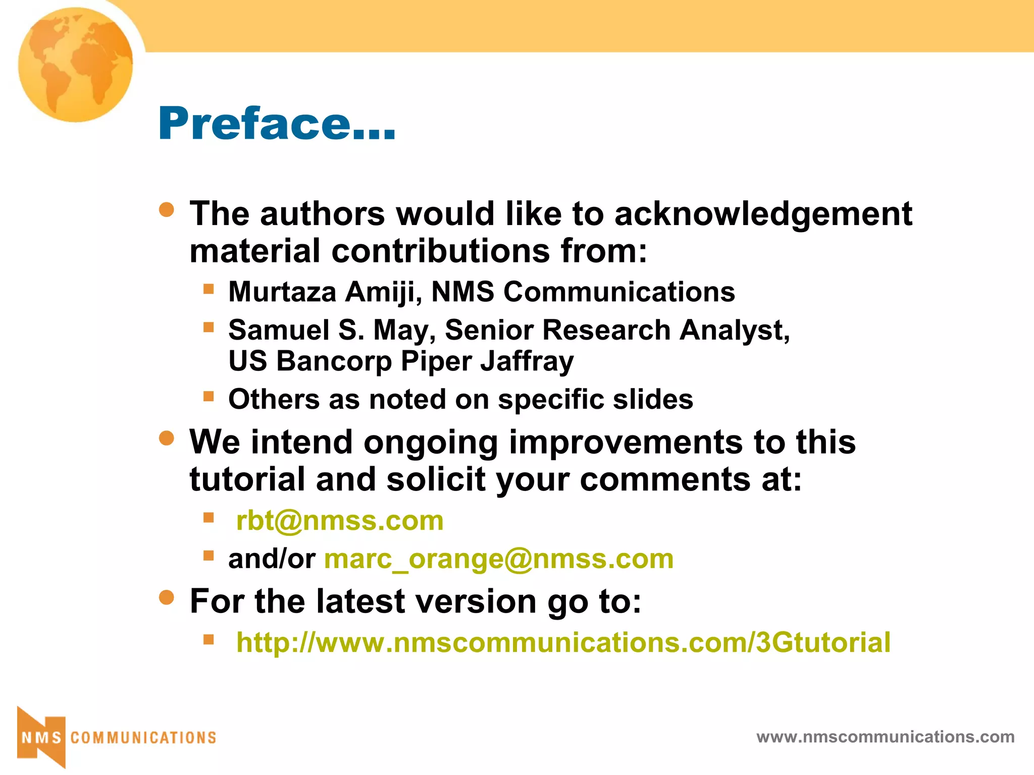 www.nmscommunications.com
Preface...
 The authors would like to acknowledgement
material contributions from:
 Murtaza Amiji, NMS Communications
 Samuel S. May, Senior Research Analyst,
US Bancorp Piper Jaffray
 Others as noted on specific slides
 We intend ongoing improvements to this
tutorial and solicit your comments at:
 rbt@nmss.com
 and/or marc_orange@nmss.com
 For the latest version go to:
 http://www.nmscommunications.com/3Gtutorial
 