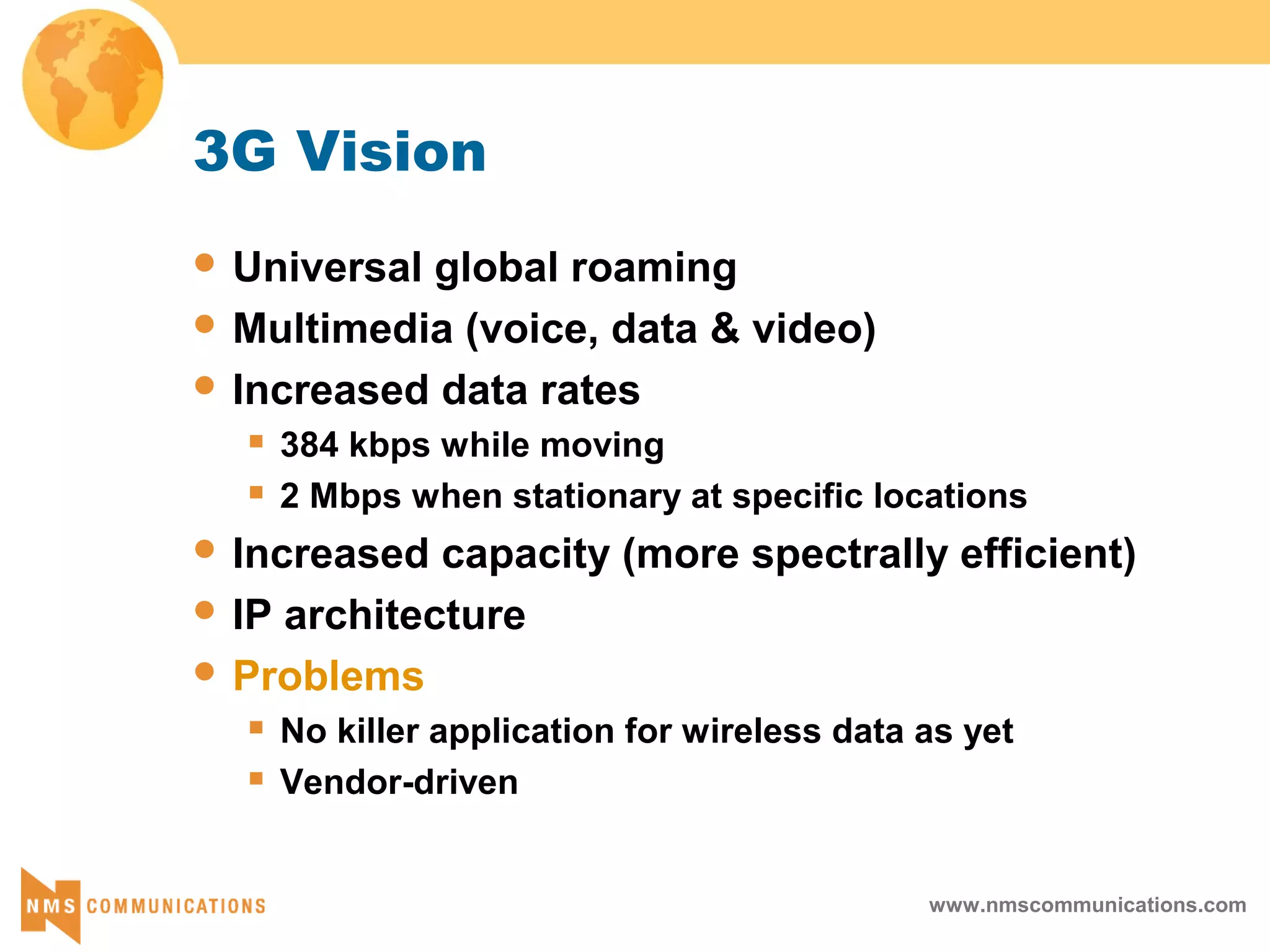 www.nmscommunications.com
3G Vision
 Universal global roaming
 Multimedia (voice, data & video)
 Increased data rates
 384 kbps while moving
 2 Mbps when stationary at specific locations
 Increased capacity (more spectrally efficient)
 IP architecture
 Problems
 No killer application for wireless data as yet
 Vendor-driven
 