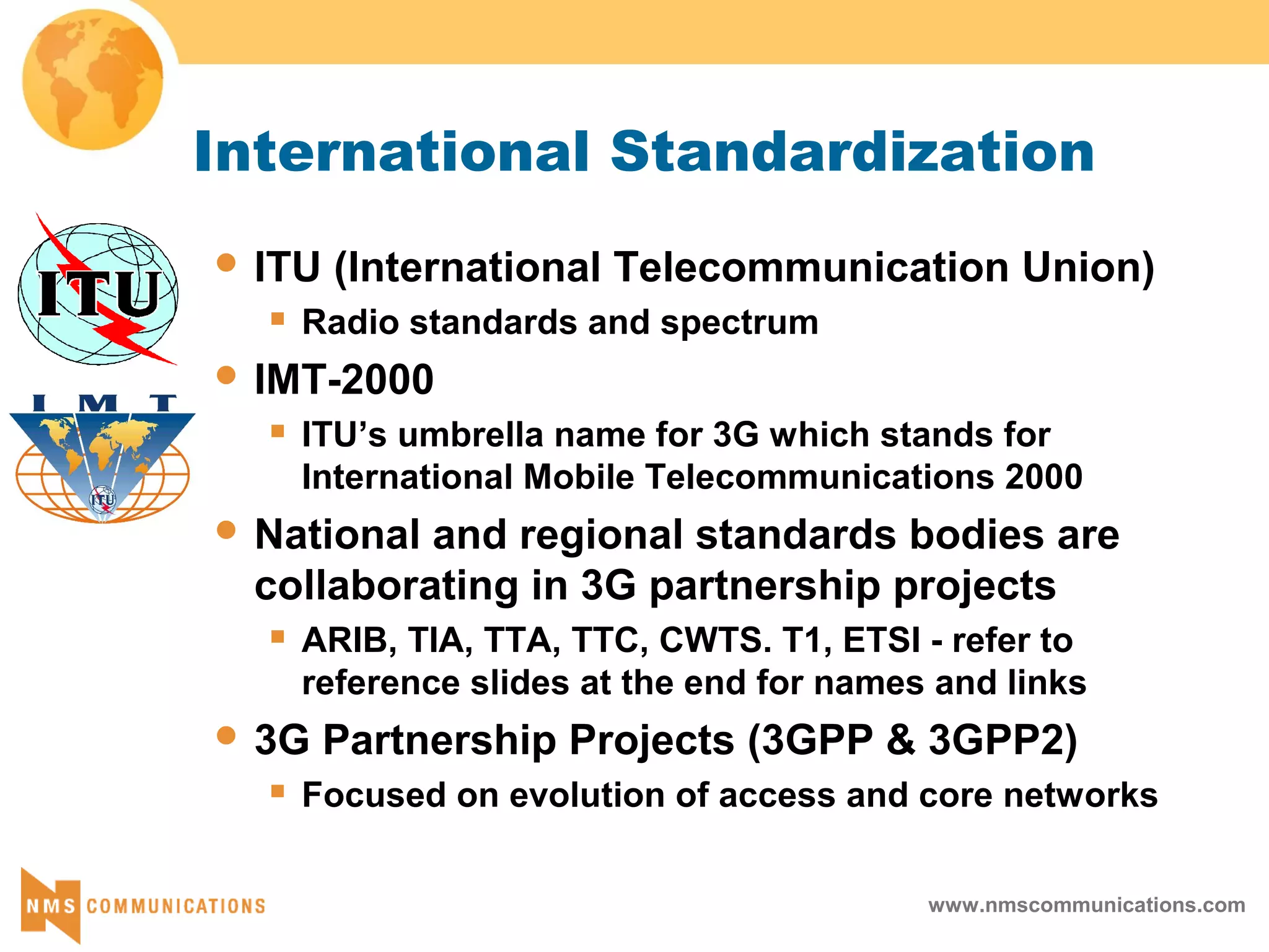 www.nmscommunications.com
International Standardization
 ITU (International Telecommunication Union)
 Radio standards and spectrum
 IMT-2000
 ITU’s umbrella name for 3G which stands for
International Mobile Telecommunications 2000
 National and regional standards bodies are
collaborating in 3G partnership projects
 ARIB, TIA, TTA, TTC, CWTS. T1, ETSI - refer to
reference slides at the end for names and links
 3G Partnership Projects (3GPP & 3GPP2)
 Focused on evolution of access and core networks
 