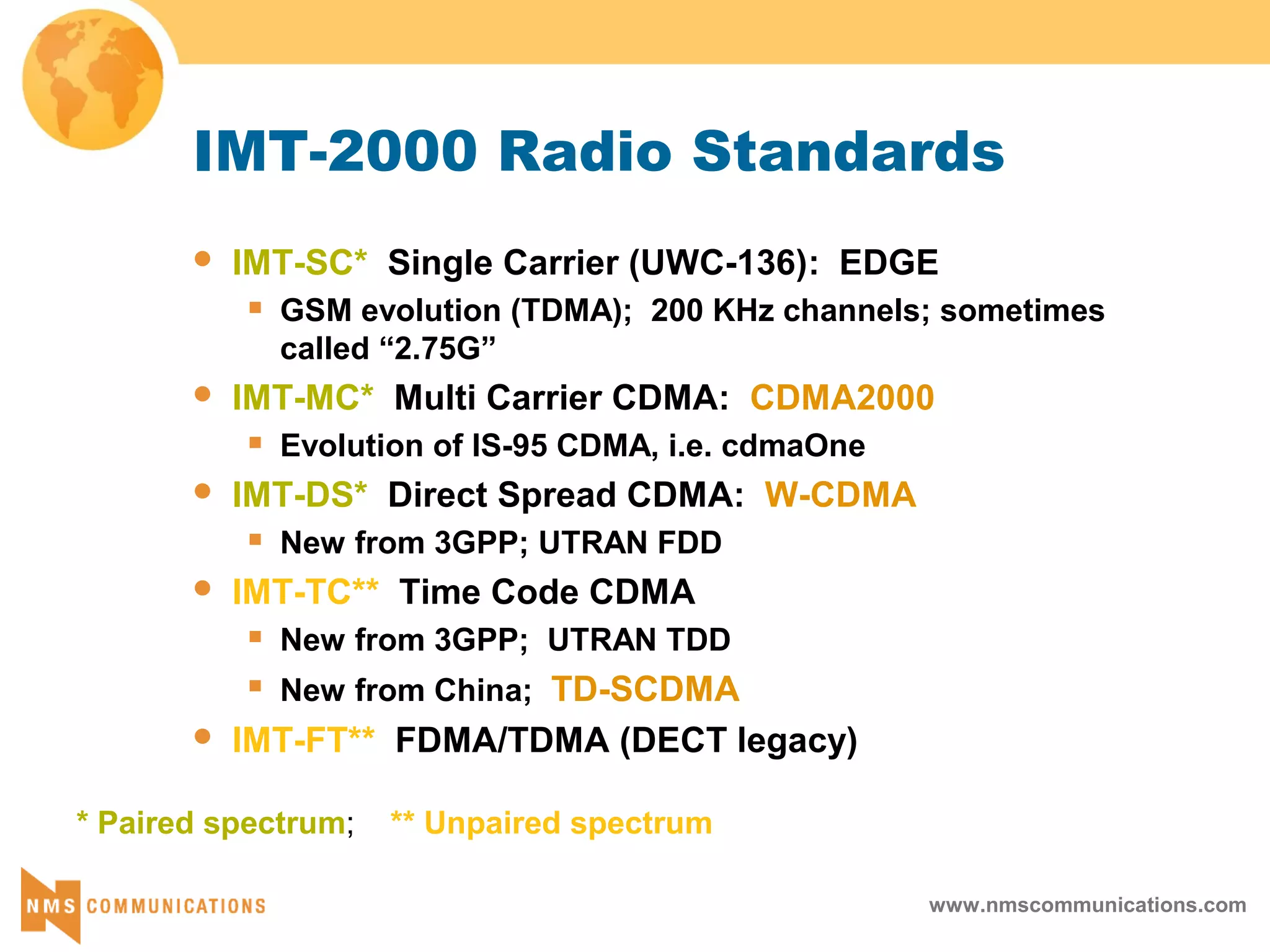 www.nmscommunications.com
IMT-2000 Radio Standards
 IMT-SC* Single Carrier (UWC-136): EDGE
 GSM evolution (TDMA); 200 KHz channels; sometimes
called “2.75G”
 IMT-MC* Multi Carrier CDMA: CDMA2000
 Evolution of IS-95 CDMA, i.e. cdmaOne
 IMT-DS* Direct Spread CDMA: W-CDMA
 New from 3GPP; UTRAN FDD
 IMT-TC** Time Code CDMA
 New from 3GPP; UTRAN TDD
 New from China; TD-SCDMA
 IMT-FT** FDMA/TDMA (DECT legacy)
* Paired spectrum; ** Unpaired spectrum
 