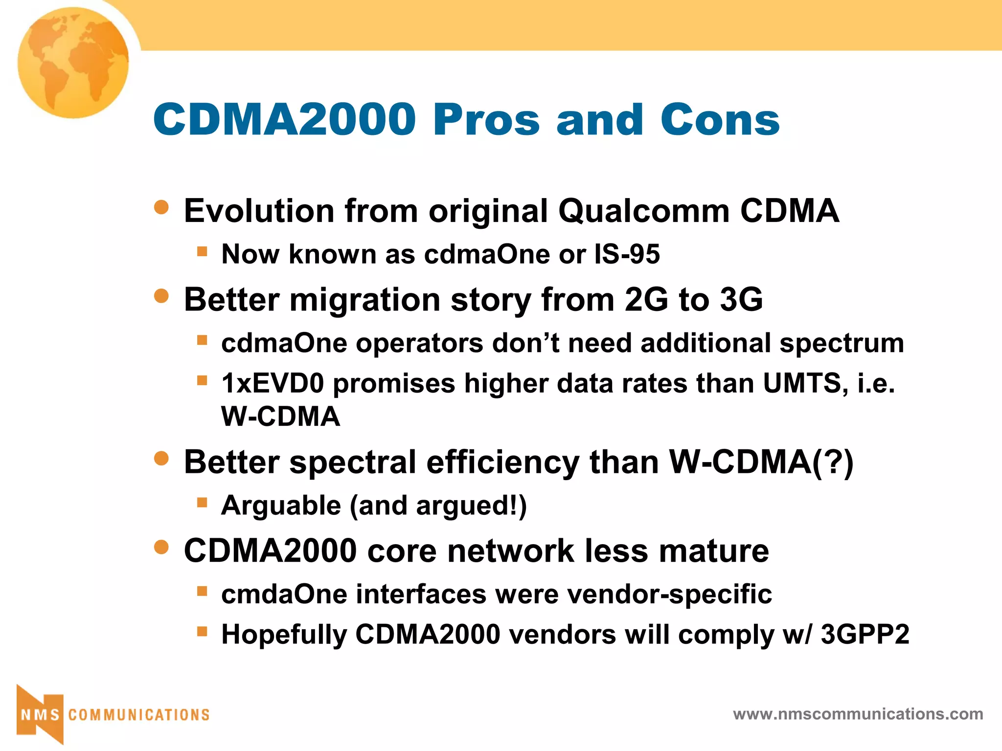 www.nmscommunications.com
CDMA2000 Pros and Cons
 Evolution from original Qualcomm CDMA
 Now known as cdmaOne or IS-95
 Better migration story from 2G to 3G
 cdmaOne operators don’t need additional spectrum
 1xEVD0 promises higher data rates than UMTS, i.e.
W-CDMA
 Better spectral efficiency than W-CDMA(?)
 Arguable (and argued!)
 CDMA2000 core network less mature
 cmdaOne interfaces were vendor-specific
 Hopefully CDMA2000 vendors will comply w/ 3GPP2
 