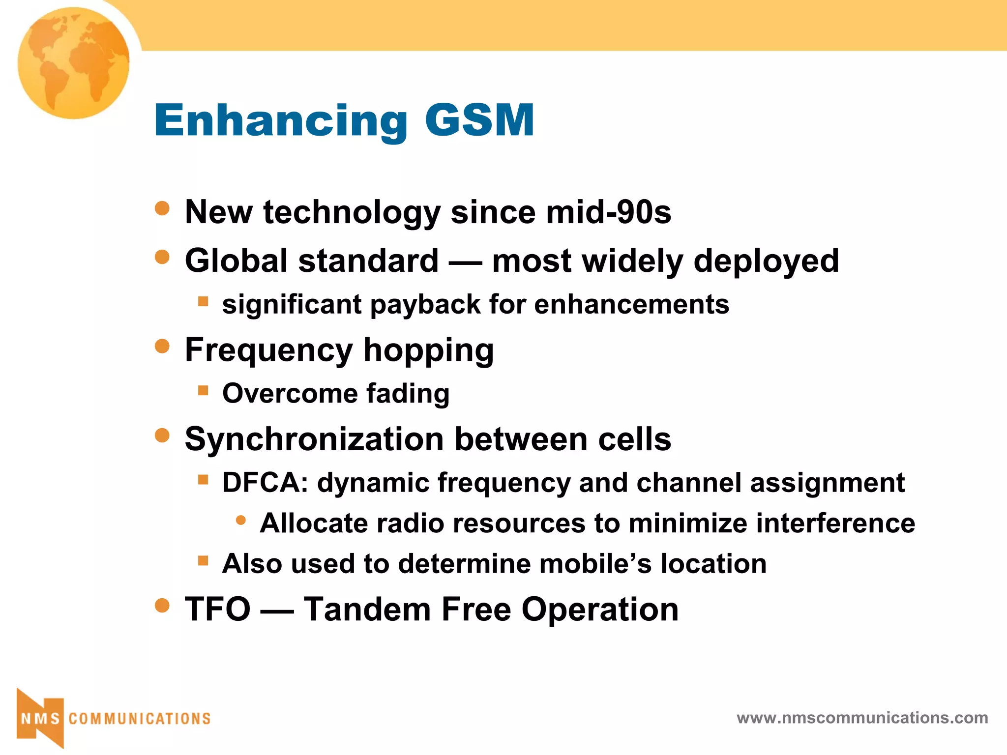 www.nmscommunications.com
Enhancing GSM
 New technology since mid-90s
 Global standard — most widely deployed
 significant payback for enhancements
 Frequency hopping
 Overcome fading
 Synchronization between cells
 DFCA: dynamic frequency and channel assignment
 Allocate radio resources to minimize interference
 Also used to determine mobile’s location
 TFO — Tandem Free Operation
 