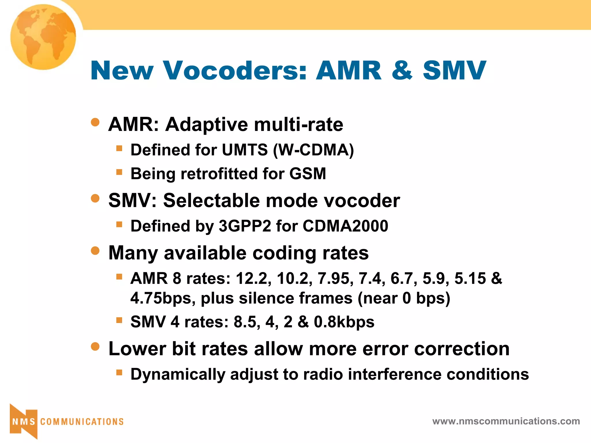 www.nmscommunications.com
New Vocoders: AMR & SMV
 AMR: Adaptive multi-rate
 Defined for UMTS (W-CDMA)
 Being retrofitted for GSM
 SMV: Selectable mode vocoder
 Defined by 3GPP2 for CDMA2000
 Many available coding rates
 AMR 8 rates: 12.2, 10.2, 7.95, 7.4, 6.7, 5.9, 5.15 &
4.75bps, plus silence frames (near 0 bps)
 SMV 4 rates: 8.5, 4, 2 & 0.8kbps
 Lower bit rates allow more error correction
 Dynamically adjust to radio interference conditions
 