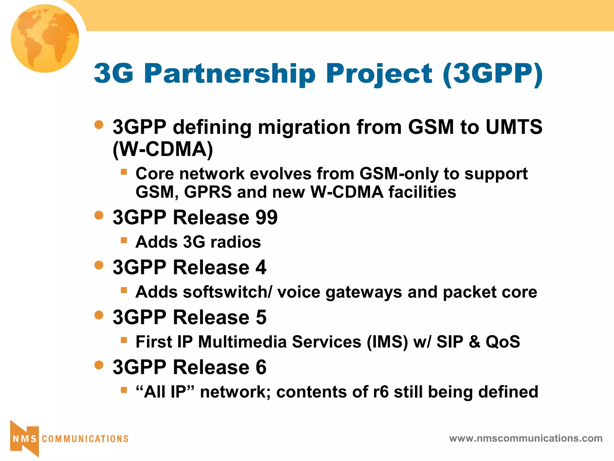 www.nmscommunications.com
3G Partnership Project (3GPP)
 3GPP defining migration from GSM to UMTS
(W-CDMA)
 Core network evolves from GSM-only to support
GSM, GPRS and new W-CDMA facilities
 3GPP Release 99
 Adds 3G radios
 3GPP Release 4
 Adds softswitch/ voice gateways and packet core
 3GPP Release 5
 First IP Multimedia Services (IMS) w/ SIP & QoS
 3GPP Release 6
 “All IP” network; contents of r6 still being defined
 