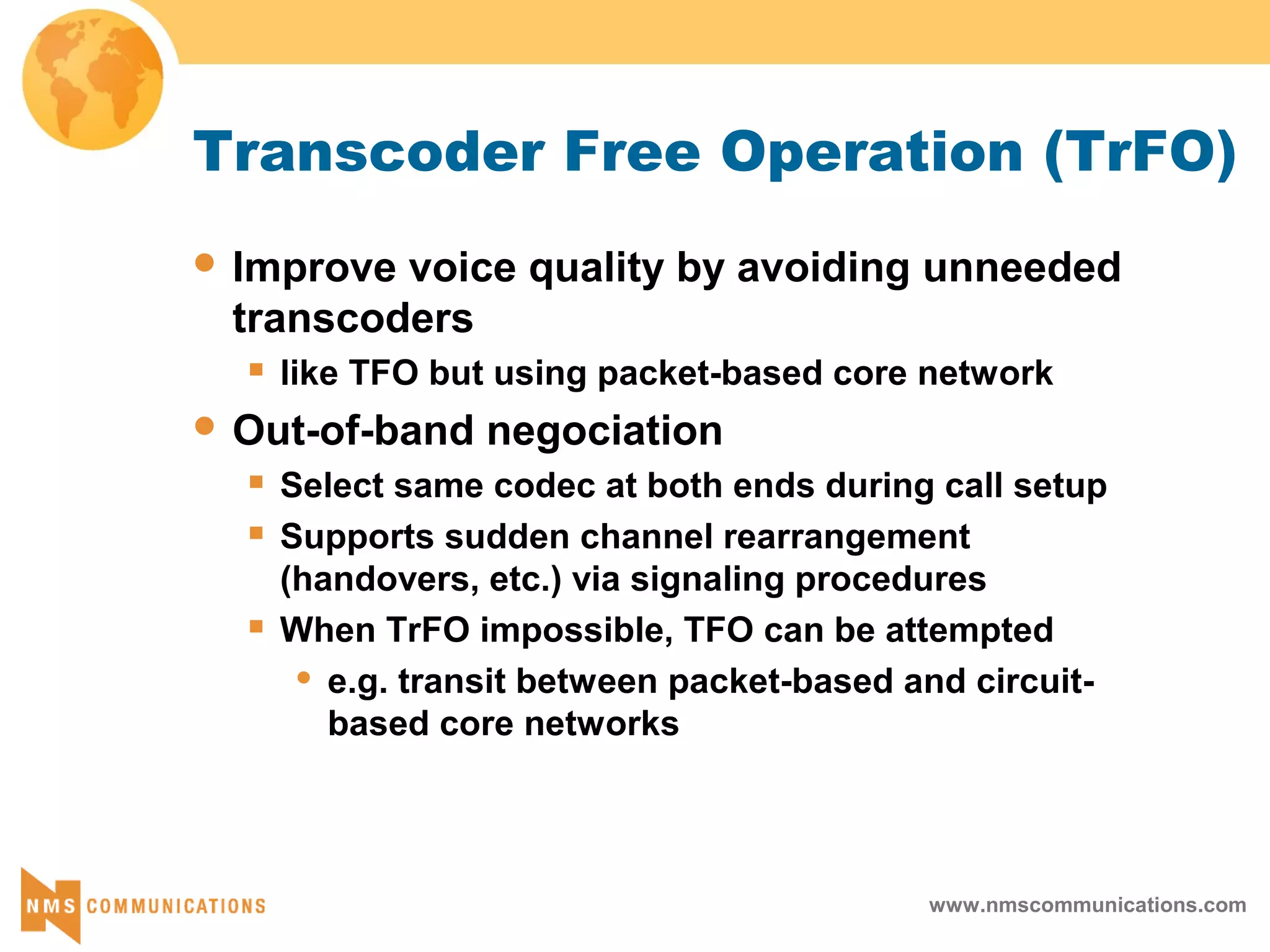 www.nmscommunications.com
Transcoder Free Operation (TrFO)
 Improve voice quality by avoiding unneeded
transcoders
 like TFO but using packet-based core network
 Out-of-band negociation
 Select same codec at both ends during call setup
 Supports sudden channel rearrangement
(handovers, etc.) via signaling procedures
 When TrFO impossible, TFO can be attempted
 e.g. transit between packet-based and circuit-
based core networks
 