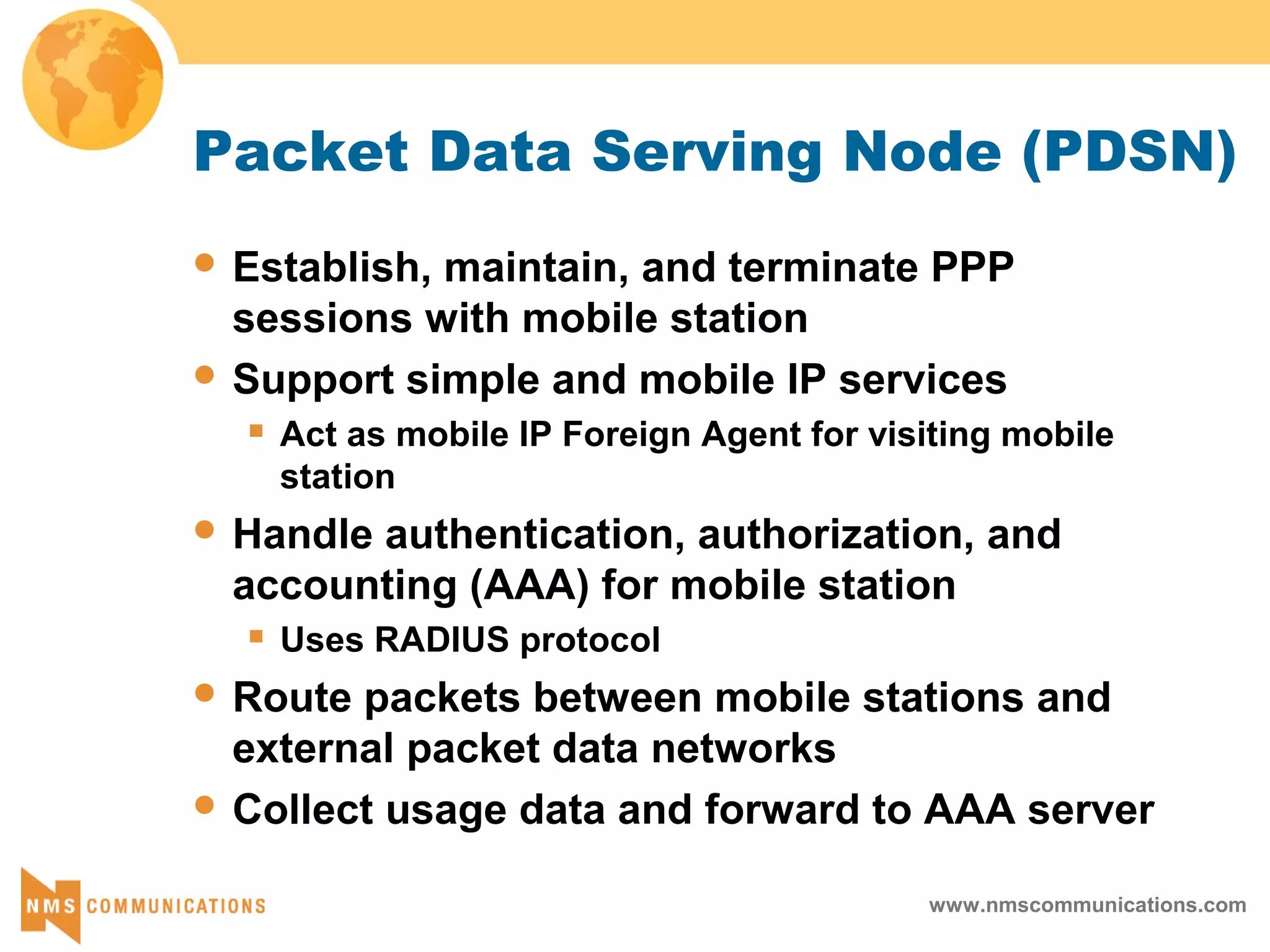 www.nmscommunications.com
Packet Data Serving Node (PDSN)
 Establish, maintain, and terminate PPP
sessions with mobile station
 Support simple and mobile IP services
 Act as mobile IP Foreign Agent for visiting mobile
station
 Handle authentication, authorization, and
accounting (AAA) for mobile station
 Uses RADIUS protocol
 Route packets between mobile stations and
external packet data networks
 Collect usage data and forward to AAA server
 