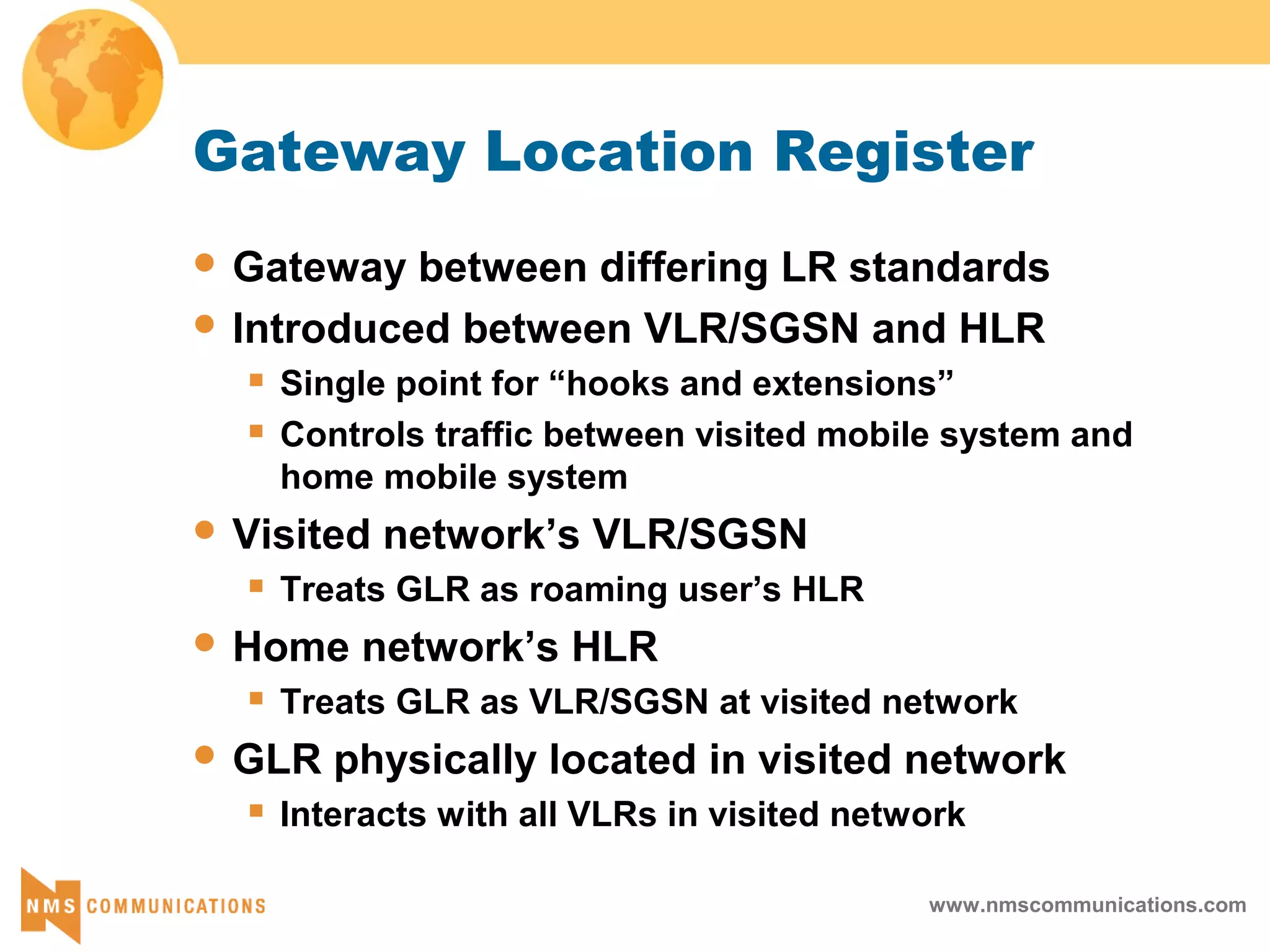 www.nmscommunications.com
Gateway Location Register
 Gateway between differing LR standards
 Introduced between VLR/SGSN and HLR
 Single point for “hooks and extensions”
 Controls traffic between visited mobile system and
home mobile system
 Visited network’s VLR/SGSN
 Treats GLR as roaming user’s HLR
 Home network’s HLR
 Treats GLR as VLR/SGSN at visited network
 GLR physically located in visited network
 Interacts with all VLRs in visited network
 
